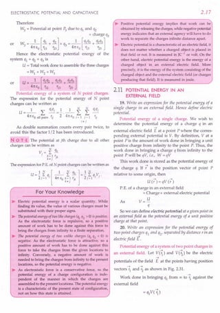 ELECTROSTATIC POTENTIAL AND CAPACITANCE
Therefore
W3 = Potential at point P3 due to q1 and q2
x charge q3
or W3 = _1_ [!!.L+ 31..] x q3 = _1_ [q1q3 + q2q3]
41t EO r13 123 41t EO r13 r23
Hence the electrostatic potential energy of the
system q1 + q2 + q3 is
U = Total work done to assemble the three charges
=W1 + W2 + W3
or U= _1_ [q1q2 + q1q3 + q2q3]
41t EO r12 r13 r23
Potential energy of a system of N point charges.
The expression for the potential energy of N point
charges can be written as
U=_l_ L qiqj =.!.._1_ f f fJiqj
41t EO all pairs 'ij 2 41t EO i = 1 j = 1 'i;
i7' j
As double summation counts every pair twice, to
avoid this the factor 1/2 has been introduced.
NOT E The potential at jth charge due to all other
charges can be written as
V. = I3£
} k= 1 r'k
k7'j }
The expression for P.E. of N point charges can be written as
U=1. ~ q,[ _1_ I qk ]=1. Iq.Y.
2j=1 } 41t EO k= 1 rl
2j=1 } }
k7' } }
For Your Knowledge
~ Electric potential energy is a scalar quantity. While
finding its value, the value of various charges must be
substituted with their proper signs.
~ The potential energy of two like charges (ql q2 > 0) is positive.
As the electrostatic force is repulsive, so a positive
amount of work has to be done against this force to
bring the charges from infinity to a finite separation.
~ The potential energy of two unlike charges (ql q2 < 0) is
negative. As the electrostatic force is attractive, so a
positive amount of work has to be done against this
force to take the charges from the given locations to
infinity. Conversely, a negative amount of work is
needed to bring the charges from infinity to the present
locations, so the potential energy is negative.
~ As electrostatic force is a conservative force, so the
potential energy of a charge configuration is inde-
pendent of the manner in which the charges are
assembled to the present locations. The potential energy
is a characteristic of the present state of configuration,
not on how this state is attained.
2.17
~ Positive potential energy implies that work can be
obtained by releasingthe charges,while negative potential
energy indicates that an external agency will have to do
work to separate the charges infinite distance apart.
~ Electric potential is a characteristic of an electric field, it
does not matter whether a charged object is placed in
that field or not. It is measured in JC-1
or volt. On the
other hand, electric potential energy is the energy of a
charged object in an external electric field. More
precisely, it is the energy of the system consisting of the
charged object and the external electric field (or charges
producing that field). It is measured in joule.
2.11 POTENTIAL ENERGY IN AN
EXTERNAL FIELD
19. Write an expression for the potential energy of a
single charge in an external field. Hence define electric
potential.
Potential energy of a single charge. We wish to
determine the potential energy of a charge q in an
~
external electric field E at a point P where the corres-
ponding external potential is V. By definition, V at a
point P is the amount of work done in bringing a unit
positive charge from infinity to the point P. Thus, the
work done in bringing a charge q from infinity to the
point P will be qV, i.e., W = qV
This work done is stored as the potential energy of
~
the charge q. If r is the position vector of point P
relative to some origin, then
~ . ~
U(r)=qV(r)
P. E. of a charge in an external field
= Charge x external electric potential
As V= U
q
So we can define electric potential at agiven point in
an external field as the potential energy of a unit positive
charge at that point.
20. Write an expression for the potential energy of
two point charges ql and Q2' separated by distance rin an
electric field E.
Potential energy of a system of two point charges in
~ ~
an external field. Let V(r1
) and V(r2
) be the electric
~
potentials of the field E at the points having position
~ ~
vectors r1
and r2
as shown in Fig. 2.31.
~
Work done in bringing q1 from 00 to r1 against the
external field
 