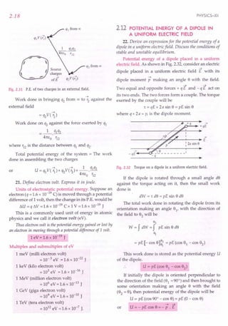 2.18
0
--
'I 
I Source
, charges
-='=- - ofE Q2VCr;)
Fig. 2.31 P.E. of two charges in an external field.
~
Work done in bringing q2 from OC! to '2 against the
external field
~
= q2V( '2)
Work done on q2 against the force exerted by q1
_1_ q1q2
4m:o' '12
where '12 is the distance between q1 and q2'
Total potential energy of the system = The work
done in assembling the two charges
~ ~ 1 q1q2
U=q1V( 1J)+q2V('2)+--'-
41t1:o '12
or
21. Define electron volt. Express it in joule.
Units of electrostatic potential energy. Suppose an
electron (q = 1.6 x 10-19 C) is moved through a potential
difference of 1volt, then the change in its P.E. would be
I:J.U = q I:J.V =1.6 x 10-19 ex 1v =1.6 x 10-19 J
This is a commonly used unit of energy in atomic
physics and we call it electron volt (eV).
Thus electron volt is the potential energy gained or lost by
an electron in moving through a potential difference of 1volt.
1eV = 1.6 x 10-19 J
Multiples and submultiples of eV
1meV (milli electron volt)
= 10- 3 eV = 1.6 x 10-22 J
1keY (kilo electron volt)
= 103 eV = 1.6 x 10-16 J
1MeV (million electron volt)
= 106 eV = 1.6 x 10-13 J
1GeV (giga electron volt)
= 109
eV =1.6 x 10-to J
1TeV (tera electron volt)
= 1012 eV = 1.6 x 10-7 J.
PHYSICS-XII
2.12 POTENTIAL ENERGY OF A DIPOLE IN
A UNIFORM ELECTRIC FIELD
22. Derive an expression for the potential energy of a
dipole in a uniform electric field. Discuss the conditions of
stable and unstable equilibrium.
Potential energy of a dipole placed in a uniform
electric field. As shown in Fig. 2.32, consider an electric
~
dipole placed in a uniform electric field E with its
~
dipole moment p making an angle 8 with the field.
Two equal and opposite forces + q E and - q E act on
its two ends. The two forces form a couple. The torque
exerted by the couple will be
't = qE x 2a sin 8 = pE sin 8
where q x 2a = p, is the dipole moment.
+q ->
.0....:.... ...•. +qE
->
-----------r~~~--~----~E
: 2a sin e
->
-qE .•.••.--a:
-q
Fig. 2.32 Torque on a dipole in a uniform electric field.
1£ the dipole is rotated through a small angle d8
against the torque acting on it, then the small work
done is
dW = 't d8 = pE sin 8 d8
The total work done in rotating the dipole from its
orientation making an angle 81
, with the direction of
the field to 82
will be
82
W = f dW = f pE sin 8 d8
~
= pE [- cos 8]~ = pE (cos 81 - cos 82)
This work done is stored as the potential energy U
of the dipole.
.. U = pE (cos 81 - cos 82)
1£ initially the dipole is oriented perpendicular to
the direction of the field (81
= 90°) and then brought to
some orientation making an angle 8 with the field
(82
= 8), then potential energy of the dipole will be
U = pE (cos 90° - cos 8) = pE (0 - cos 8)
~ ~
or U = - pE cos 8 = - P . E
 