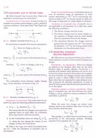 1.10
1.14 COULOMB'S LAW IN VECTOR FORM
22. Write Coulomb's law in vector form. What is the
importance of expressing it in vector form ?
Coulomb's law in vector form. As shown in Fig. 1.8,
consider two positive point charges q1 and q2 placed in
vacuum at distance r from each other. They repel each
other.
~ ~
F12
•••••
I----· --------
-------"·---,l·~F21
+ ql + q2
Fig. 1.8 Repulsive coulombian forces for q 1q2 > o.
In vector form, Coulomb's law may be expressed as
-4
F21 = Force on charge q2 due to q1
1 qlq2 "
=-- --r.
4n I: . ? 12
o
-4
" r.
where r12 = R , is a unit vector in the direction from ql
r
to q2.
-4
Similarly, F12 = Force on charge q1 due to q2
1 qlq2 "
=--·-2- r21
4n 1:0 r
-4
" r,
where r21 = -.11, is a unit vector in the direction from q2
r
to q1.
The coulombian forces between unlike charges
(qlq2 <0) are attractive, as shown in Fig. 1.9.
Fig. 1.9 Attractive coulombian forces for q 1q2 < o.
Importance of vector form. The vector form of cou-
lomb's law gives the following additional information:
1 1 -+-+
1. As r21 = - r12, therefore F21 = - F12·
This means that the two charges exert equal and
opposite forces on each other. So Coulombian
forces obey Newton's third law of motion.
-4 -4
2. As the Coulombian forces act along F12 or F21,
i.e., along the line joining the centres of two
charges, so they are central forces.
23. What is the range over which Coulombian forces
can act ? State the limitations of Coulomb's law in
electrostatics.
PHYSICS-XII
Range of coulombian forces. Coulombian forces act
over an enormous range of separations (r), from
nuclear dimensions (r = 10-15
m) to macroscopic dis-
tances as large as 1018
m. Inverse square is valid over
this range of separation to a high degree of accuracy.
Limitations of Coulomb's law. Coulomb's law is
not applicable in all situations. It is valid only under
the following conditions:
1. The electric charges must be at rest.
2. The electric charges must be point charges i.e.,
the extension of charges must be much smaller
than the separation between the charges.
3. The separation between the charges must be
greater than the nuclear size (la-15
m), because
for distances <la-15m, the strong nuclear force
dominates over the electrostatic force.
1.15 DIELECTRIC CONSTANT:
RELATIVE PERMITIIVITY
24. What do you mean by permittivity of a medium?
Define dielectric constant in terms offorces between two
charges.
Permittivity : An introduction. When two charges
are placed in any medium other than air, the force
between them is greatly affected. Permittivity is a
property of the medium which determines the electricforce
between two chargessituated in that medium. For example,
the force between two charges located some distance
apart in water is about I/80th of the force between
them when they are separated by same distance in air.
This is because the absolute permittivity of water is
about 80 times greater than the absolute permittivity of
air or free space. .
Dielectric constant or relative permittivity. Accor-
ding to Coulomb's law; the force between two point
charges ql and q2' placed in vacuum at distance r from
each other, is given by
F = _1_. ql~2 ... (1)
vac 4n I: r:
o
When the same two charges are placed same
distance apart in any medium other than vacuum, the
force between them becomes
F d = _1_. ql~2 ... (2)
me 4nl: r:
The quantity I: is called absolute permittivity or just
permittivity of the intervening medium. Dividing
equation (1) by equation (2), we get
1 qlq2
Fvac = ~·7 I:
Fmed _1_ ql q2 1:0
4nl:· r2
 