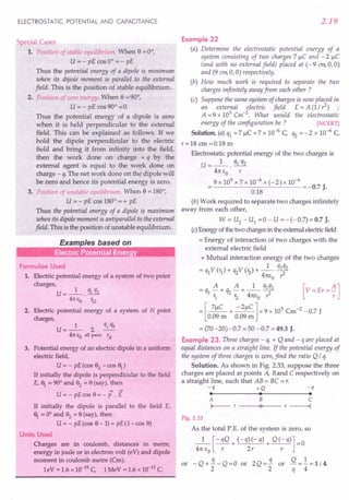 ELECTROSTATIC POTENTIAL AND CAPACITANCE
Special Cases
1. Position of stable equilibrium. When e =0°,
u= - pE cos 0° = - pE
Thus the potential energy of a dipole is minimum
when its dipole moment is parallel to the external
field. This is the position of stable equilibrium.
2. Position of zero energy. When e = 90°,
U = - pE cos 90° =0.
Thus the potential energy of a dipole is zero
when it is held perpendicular to the external
field. This can be explained as follows. If we
hold the dipole perpendicular to the electric
field and bring it from infinity into the field,
then the work done on charge + q by the
external agent is equal to the work done on
charge - q.The net work done on the dipole will
be zero and hence its potential energy is zero.
3. Position of unstable equilibrium. When e = 180°,
U = - pE cos 180° = + pE
Thus the potential energy of a dipole is maximum
when its dipole moment is antiparallel to the external
field. This is the position of unstable equilibrium.
Examples based on
Electric Potential Energy
Formulae Used
1. Electric potential energy of a system of two point
charges,
U=_I_. q1q2
41t eo 'i2
2. Electric potential energy of a system of N point
charges,
U=_l_ L qjqk
41t eo all pairs rjk
3. Potential energy of an electric dipole in a uniform
electric field,
u= - pE(cos 82
-cos~)
If initially the dipole is perpendicular to the field
E, ~ = 90° and 82
= 8 (say), then
-4 -4
U = - pE cos 8 = - P . E
If initially the dipole is parallel to the field E,
~ = 0° and 82
= 8 (say), then
U = - pE(cos 8-1) = pE(I-cos 8)
Units Used
Charges are in coulomb, distances in metre,
energy in joule or in electron volt (eV) and dipole
moment in coulomb metre (Cm).
leV = 1.6 x 10-19 C, 1MeV = 1.6 x 10-13 C.
2.19
Example 22
(a) Determine the electrostatic potential energy of a
system consisting of two charges 7 ~C and - 2 ~C
(and with no external field) placed at (-9 em,O,O)
and (9 em,a,0) respectively.
(b) How much work is required to separate the two
charges infinitely away from each other ?
(c) Suppose the same system of charges is now placed in
an external electric field E = A (1/ 1) ;
A =9 x 105 Cm-2. What would the electrostatic
energy of the configuration be ? [NCERT]
Solution. (a) q1 = 7 ~C = 7 x 10-6
c,. q2 = - 2 x 10-6
C,
r=18 em =0.18 m
Electrostatic potential energy of the two charges is
U=_I_. q1q2
41t eo r
9 x 109
x 7 x 10-6
x (- 2) x 10-6
--------'-----'--- = -0.7 J.
0.18
(b) Work required to separate two charges infinitely
away from each other,
W = U2 - U1 =0 - U =-(-0.7)=0.7 J.
(c) Energy of the two charges in the external electric field
= Energy of interaction of two charges with the
external electric field
+ Mutual interaction energy of the two charges
= q1V (r1)+ q2V (r2)+ _1_ ql~2
4m;0 r:
= q1 A + q2 A + _1_ q1q2
1. r2 4m;0 1
= [7~C + -2~C] x 9 x 105
Cm-2
-0.7 J
0.09 m 0.09m
= (70 -20) -0.7 = 50 - 0.7 = 49.3 J.
Example 23. Three charges - q, + Q and - q are placed at
equal distances on a straight line. If the potential energy of
the system of three charges is zero, find the ratio Q / q.
Solution. As shown in Fig. 2.33, suppose the three
charges are placed at points A, Band C respectively on
a straight line, such that AB = BC = r.
-q +Q
• •
-q
•
A B
I--- r '1'
C
r ------I
Fig. 2.33
As the total P.E. of the system is zero, so
_1_ [- qQ + (- q)(-q) + Q(-q)] =0
41t EO r 2r r
or - Q + !t. - Q = a or 2 Q = !t. or Q =.!. = 1 : 4.
2 2 q 4
 