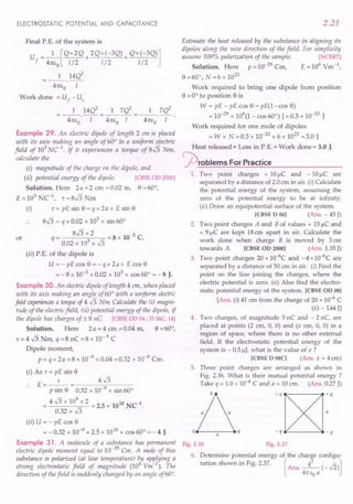 ELECTROSTATIC POTENTIAL AND CAPACITANCE
Final P.E. of the system is
U ==_1_[QX2Q + 2Qx(-3Q) + QX(-3Q)]
f 41tEo 1/2 1/2 1/2
1 14Q2
- 41tEo ·-1-
Work done ==Uf - U,
1 14Q2 1 7Q2 1 7Q2
==---.-- + ---- ==---.-- .
41tEo I 41tEo I 41tEo I
Example 29. An electric dipole of length 2 em is placed
with its axis making an angle of 60° to a uniform electric
field of 10
5
uc:'. If it experiences a torque of 8J3 Nm,
calculate the
(i) magnitude of the charge on the dipole, and
(ii) potential energlJ of the dipole. [CBSE OD 2000]
Solution. Here 2a ==2 em ==0.02 m, 8 ==60°,
E ==10
5
NC 1: ==8J3 Nm
(i) T == pE sin 8 ==q x 2a x E sin 8
8J3 ==q x 0.02 x 105 x sin 60°
== 8J3 x 2 ==8 x 10-3 C.
q 0.02 x 105 x J3
(ii) P.E. of the dipole is
U ==- pE cos e ==- q x 2a x E cos 8
==- 8 x 10-3 x 0.02 x 105 x cos 60° ==- 8 J.
Example 30. An electric dipole of length 4 em, when placed
with its axis making an angle of 60° with a uniform electric
field experiences a torqueoj 4 J3 Nm. Calculate the (i) magni-
tude of the electric field, (ii) potential energy of the dipole, if
the dipole has charges of ± 8 nC. [CBSE OD 04 ; D 06C, 14]
Solution. Here 2 a ==4 cm ==0.04 m, 8 ==60°,
T ==4 J3 Nm, q ==8 nC ==8 x 10- 9 C
Dipole moment,
p ==q x 2a ==8 x 10-9 x 0.04 ==0.32 x 10-9 Cm.
(i) As 1: ==pE sin 8
E==
__ 1:_
P sin 8 0.32 x 10-9
x sin 60°
==4 J3 x 10
9
x 2 ==2.5 x 1010 NCl.
0.32 x J3
(ii) U ==- pE cos e
==-0.32 x 10-9
x 2.5 x 1010 x cos 60° ==- 4 J.
Example 31. A molecule of a substance has permanent
electric dipole moment equal to 10-
29
Cm. A mole of this
substance is polarized (at low temperature) t:y applying a
strong electrostatic field of magnitude (10 Vm-l
). The
direction of thefield is suddenly changed by an angle of 60°.
or
2.21
Estimate the heat released by the substance in aligning its
dipoles along the new direction of the field. For simplicity
assume 100% polarization of the sample. [NCERT]
Solution. Here p ==10-29
Cm, E ==106
Vm-1,
8 ==60°, N ==6 x 10
23
Work required to bring one dipole from position
8 ==0° to position e is
W == pE - pE cos 8 ==pE(1-cos 8)
==10-29
x 106
(1- cos 60°) J ==0.5 x 10-23
J
Work required for one mole of dipoles
==W x N ==0.5 x 10-
23
x 6 x 10
23
==3.0 J
Heat released = Loss in P.E.= Work done = 3.0 J.
jOrOblems For Practice
1. Two point charges + 10 ~C and - 10 ~C are
separated by a distance of 2.0 em in air. (i) Calculate
the potential energy of the system, assuming the
zero of the potential energy to be at infinity.
(ii) Draw an equipotential surface of the system.
[CBSE D 04] (Ans. - 45 J)
2. Two point charges A and B of values + 15 IlC and
+ 9 IlC are kept 18 em apart in air. Calculate the
work done when charge B is moved by 3 cm
towards A. [CBSE OD 2000] (Ans. 1.35 J)
3. Two point charges 20 x 1O-6C and -4 x 1O-6C are
separated by a distance of 50 cm in air. (i) Find the
point on the line joining the charges, where the
electric potential is zero. (ii) Also find the electro-
static potential energy of the system. [CBSE OD OS]
[Ans. (i) 41 em from the charge of 20 x 10-6 C
(ii) - 144 Jl
4. Two charges, of magnitude 5 nC and - 2 nC, are
placed at points (2 em, 0, 0) and (x em, 0, 0) in a
region of space, where there is no other external
field. If the electrostatic potential energy of the
system is - O.5IlJ, what is the value of x ?
[CBSE D OSC] (Ans. x = 4 em)
5. Three point charges are arranged as shown in
Fig. 2.36. What is their mutual potential energy ?
Take q ==1.0 x 10--4 C and a ==10 em. (Ans. 0.27 J)
D
q a q
Fig. 2.36 Fig. 2.37
6. Determine potential energy of the charge configu-
ration shown in Fig. 2.37. ( q2 r; J
Ans.--(-.,,2)
41t Eo a
 