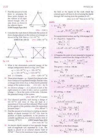2.22
7. Find the amount of work
done in arranging the
three point charges, on
the vertices of an equi-
lateral triangle ABC, of
side 10 em, as shown in
the adjacent figure.
[CBSE Sample Paper 2011]
8e------,e C
6~C - 6~C
(Ans. - 3.24 J )
8. Calculate the work done to dissociate the system of
three charges placed on the vertices of a triangle as
shown in Fig. 2.38. Here q = 1.6 x 10-10
C.
[CBSE D 08; OD 13] (Ans. 2.304 x 10-8 J)
q
ql~:4
q,~q,
Fig. 2.39
- 4q ~----- __ + 2q
lOan
Fig. 2.38
9. What is the electrostatic potential energy of the
charge configuration shown in Fig. 2.39 ? Take
ql = + 1.0 x 10-8 C, q2 = - 2.0 x 10-8 C,
q3 = + 3.0 x 10-8 C, q4 = + 2.0 x 10-8 C
and a = 1.0 metre. (Ans. - 6.36 x 10-7
J)
10. Three point charges + q, + 2q and Qare placed at the
three vertices of an equilateral triangle. Find the value
of charge Q (in terms of q), so that electric potential
energy of the system is zero. (Ans. Q = - 2q / 3)
11. An electron (charge = -e) is placed at each of the
eight comers of a cube of side a and an a-particle
(charge = + 2e) at the centre of the cube. Calculate
the potential energy of the system.
(Ans. 3.89 x 10lOe2
/ a joule)
12. Two identical particles, each having a charge of
2.0 x 10-4 C and mass of 10g, are kept at a
separation of 10em and then released. What would
be the speeds of the particles when the separation
becomes large? (Ans. 600 ms ")
13. Find the amount of work done in rotating an electric
dipole, of dipole moment 3.2 x 10-8 em, from its
position of stable equilibrium, to the position of
unstable equilibrium, in a uniform electric field of
-intensity 104N / C. [CBSE Sample Paper 2011]
(Ans. 6.4 x 10-4 J)
14. An electric dipole consists of two opposite charges
each of magnitude 11lC separated by 2 em. The
dipole is placed in an external electric field of
1cPNC-1
. Find (i) the maximum torque exerted by
PHYSICS-XII
the field on the dipole (ii) the work which the
. external agent will have to do in turning the dipole
through 180° starting from the position e= 0°.
[Ans. (i) 2 x 10-3 Nm (ii) 4 x10-3 JJ
HINTS
1. U=_l_. qlq2
41tEO r
9 10 x 10-6 x(-10) x 10-6
=9xlO x 2 =-45J.
2.0 x 10-
For equipotential surface, see Fig. 2.26 on page 2.15.
2. W = Final P.E. - Initial P.E.
= 4~q:J~-{]
= 9 x 109 x 15 x 10-6 x 9 x 10-6 [100 _ 100]
15 18
= 1.35 J.
3. (i) Suppose the point of zero potential is located at
distance x metre from the charge of 20 x 10-6 C.
Then, V = _1_ [20 x 10-6 _ 4 x 10-6] = 0
41tEo x 0.50 - x
This gives x = 0.41m = 41 em.
(ii) U = _1_. qlq2
41tEo r
9 x 109
x 20 x 10-6 x(-4) x10-6
-------'--'--- = -1.44 J.
0.50
4. U= _1_ qlq2
41tEo r
-6 9 x 109 x 5 x 10-9 x(-2) x 10-9
:. - 0.5 x 10 = 2
(x-2)xl0
•
On solving, x = 4 em
3 q2
5. U=---
41tEo a
3 x9 x 109
x(1.0 x10-4)3 = 0.27 J.
0.10
7. W =_l_[qAqB + qAqC + qBqC]
41tEo AB AC BC
=_1_[!Li+ q(-q) + q(-q)]
41tEo r r r
1 l 9 x109 x(6x10-6)2
= - -- = - J = - 3.24 J.
41tEor 0.10 ..
8. Initial P.E. of the three charges,
U. = _1_ [ Ihq2 + q2q3 + qlq3]
I 41tf.:o r r r
 