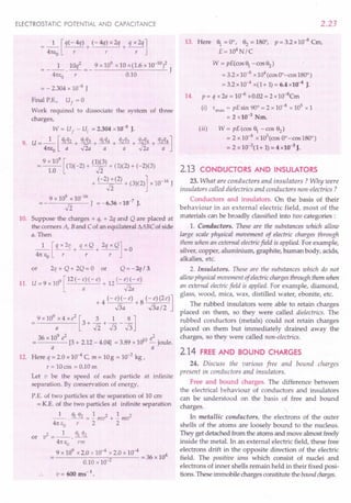 ELECTROSTATIC POTENTIAL AND CAPACITANCE
=_1_[q(-4q) + (-4q)x2q + qX2q]
41tEo r r r
1 10q2 9x109x10x(1.6xlO-10)2
41tEo -r- = - 0.10 J
= - 2.304 x 10-8 J
Final P.E., Uf = 0
Work required to dissociate the system of three
charges,
W = U
f
- u, = 2.304 x 10-8
J.
9. U = _1_ [q1q2 + q~3 + %q4 + q2q3+ q~4 + q3q4]
41tEo a v2a a a v2a a
=; 9 x 10
9
[(1)(-2) + (1)f]) + (1)(2) + (-2)(3)
1.0 -n
+ (-2) x (2) + (3)(2)] x 10-16 J
12
9 x 109 x 10-16
12 J = -6.36 x 10-
7
J.
10. Suppose the charges + q, + 2q and Q are placed at
the comers A, Band Cof an equilateral MBC of side
a. Then
_1_ [q x 2q + q x Q+ 2q x Q] = 0
41tEo r r r
or 2q + Q + 2Q = 0 or Q = - 'lq / 3.
11. U = 9 x 109 [12 (- :)( - e) + 12 (- jt e)
+ 4 (-e)(-e) +8 (-e)(2e)]
.s; ../3a/2
9 x 10
9
x 4 x e
2
[3 + 2. + ~ _ ~ lJ
a 12J3J3
36 x 109 e2 e2
---- [3 + 2.12 - 4.04] = 3.89 x 1010 - joule.
a a
12. Here q = 2.0 x 10-4 C, m = 10g = 10-2 kg I
r = lOcm = 0.10 m
Let v be the speed of each particle at infinite
separation. By conservation of energy,
P.E. of two particles at the separation of 10 em
= K.E. of the two particles at infinite separation
_1_ . ql q2 = .!. mv2 + .!. mv2
41t£o r 2 2
2 1 ql q)
or v =--.---
41tEo rm
9 x 109
x 2.0 x 10-4 x 2.0 x 10-4 4.
0.10 x 10-2 = 36 x 10
v= 600 ms-1
•
2.23
13. Here ' = 0°, 82 = 180°, P = 3.2 x 10-8 Cm,
E = 104
N/C
W = pE(cos, -cos82
)
=3.2xlO-8
x104(cos OO-cos180°)
= 3.2 x 10-4 x(l + 1)= 6.4 x10-4 J.
14. P = q x 2a = 10-6 xO.02 = 2 x 1O-8
Cm
(i) "max = pEsin 90° = 2 x 10-8
x 1ef xl
= 2 x 10-3
Nm.
(ii) W = pE(cos ' -cos 82)
= 2 x 10-8
x 105(cos OO-cos180°)
= 2 x 10-3
(1+ 1)= 4 xlO-3
J.
2.13 CONDUCTORS AND INSULATORS
23.What are conductors and insulators? Why were
insulators called dielectrics and conductors non-electrics ?
Conductors and insulators. On the basis of their
behaviour in an external electric field, most of the
materials can be broadly classified into two categories:
1. Conductors. These are the substances which allow
large scale physical movement of electric charges through
them when an external electricfield is applied. For example,
silver, copper, aluminium, graphite, human body, acids,
alkalies, etc.
2. Insulators. These are the substances which do not
allow physical movement of electricchargesthrough them when
an external electricfield is applied. For example, diamond,
glass, wood, mica, wax, distilled water, ebonite, etc.
The rubbed insulators were able to retain charges
placed on them, so they were called dielectrics. The
rubbed conductors (metals) could not retain charges
placed on them but immediately drained away the
charges, so they were called non-electrics.
2.14 FREEAND BOUND CHARGES
24. Discuss the various free and bound charges
present in conductors and insulators.
Free and bound charges. The difference between
the electrical behaviour of conductors and insulators
can be understood on the basis of free and bound
charges.
In metallic conductors, the electrons of the outer
shells of the atoms are looselybound to the nucleus.
They get detached from the atoms and move almost freely
inside the metal. In an external electric field, these free
electrons drift in the opposite direction of the electric
field. The positive ions which consist of nuclei and
electrons of inner shells remain held in their fixed posi-
tions. These immobile charges constitute the boundcharges.
 