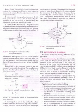 ELECTROSTATIC POTENTIAL AND CAPACITANCE
Hence electric potential is constant throughout the
volume of a conductor and has the same value (as
inside) on its surface. Thus the surface of a conductor is an
equipoteniial surface.
If a cond uctor is charged, there exists an electric
field normal to its surface. This indicates that the
potential on the surface will be different from the
potential at a point just outside the surface.
5. Electric field at the surface of a charged conductor
is proportional to the surface charge densitq. Consider
a charged conductor of irregular shape. Let c be the
surface charge density at any point of its surface. To
2.25
inside the cavity. Imagine a Gaussian surface inside the
conductor quite close to the cavity. Everywhere inside
the conductor, E =0. By Gauss's theorem, charge
enclosed by this Gaussian surface is zero (E = 0 =>
q =0). Consequently, the electric field must be zero at
every point inside the cavity (q =0 => E =0). The entire
excess charge + q lies on its surface.
E
+ +
E'---(
+ +
+
E=O +
+ +
Surface of
conductor E
Fig. 2.42 A small pill box as a Gaussian surface
of a charged conductor.
determine E at this point, we choose a short cylinder
(pill box) as the Gaussian surface about this point. The
pill box lies partly inside and partly outside the con-
ductor. It has a cross-sectional area L'lS and negligible
height.
Electric field is zero inside the conductor and just
outside, it is normal to the surface. The contribution to
the total flux through the pill box comes only from its
outer cross-section.
~ = E »s
Charge enclosed by pill box,
By Gauss's theorem,
~=l..
EO
E L'lS = cr L'lS or
EO
q = c L'lS
~
As E points normally outward, so we write
~ cr"
E =-n
EO
where;; is a unit vector normal to the surface in the
outer direction.
6. Electric field is zero in the' cavity of a hollow
charged conductor. As shown in Fig: '2.43, consider a
charged conductor having a cavityi-with no charges
Fig. 2.43 Electric field vanishes in the cavity
of a conductor.
2.16 ELECTROSTATIC SHIELDING
26. What is electrostatic shielding? Mention its few
applications,
Electrostatic shielding. Consider a conductor with a
cavity, with no charges placed inside the cavity.
Whatever be the size and shape of the cavity and
whatever be the charge on the conductor and the
external fields in which it might be placed, the electric
field inside the cavity is zero, i.e., the cavity inside the
conductor remains shielded from outside electric
influence. This is known as electrostatic shielding.
Such a field free region is called a Faraday cage.
The phenomenon of making a region free from any
electricfield is called electrostatic shielding. It is based on
the fact that electric field vanishes inside the cavity of a
hollow conductor.
Applications of electrostatic shielding
1. In a thunderstorm accompanied by lightning, it
is safest to sit inside' a car, rather than near a tree
or on the open ground. The metallic body of the
car becomes an electrostatic shielding from
lightning.
2. Sensitive components of electronic devices are pro-
tected or shielded from external electric distur-
bances by placing metal shields around them.
3. In a coaxial cable, the outer conductor connec-
ted to ground provides an electrical shield to
the signals carried by the central conductor. •
 