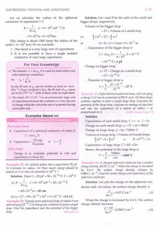 ELECTROSTATIC POTENTIAL AND CAPACITANCE
Let us calculate the radius of the spherical
conductor of capacitance 1 F.
R = _1_. C =9 x 109 mF-1.1 F
4rc So
= 9x 109m =9 x 106
km
This radius is about 1500 times the radius of the
earth (-6 x 103
km).So we conclude:
1. One farad is a very large unit of capacitance.
2. It is not possible to have a single isolated
conductor of very large capacitance.
For Your Knowledge
~ The formula: C = 41t EO R is valid for both hollow and
solid spherical conductors.
C
As E =--
o 41t R
So the 51 unit of EO can be written as farad per metre
(Fm-1
). From Coulomb's law, the 51 unit of EO comes
out to be C2
N-1
m-2
. Both of these units are equivalent.
~ The farad (1F = 1Cy-l) is an enormously large unit
of capacitance because the coulomb is a very big unit
of charge while the volt is the unit of potential having
reasonable size.
Formulae Used
1. Capacitance of a spherical conductor of radius R,
C =4rcso R
. Charge
2. Capacitance = -----'~
Potential
or
Units Used
Charge is in coulomb, potential in volt and
capacitance in farad (F).
Example 32.An isolated sphere has a capacitance 50 pF.
(i) Calculate its radius. (ii) How much charge should be
placed 011 it to raise its potential to 104
V ?
Solution. Here C = 50 pF = 50 x 10-12
F, V = 104
V
(i) R =_1_. C =9x 109mF-1 x SOx 10-12 F
4rcSo
= 45 x 1O-2
m = 45 em.
(ii) q = CV = 50 x 10-12 x 104 = 5 x 10-7
C = 0.5 1lC.
Example 33. Twenty seven spherical drops of radius 3 mm
and carrying 10-12
C of charge are combined toform a single
drop. Find the capacitance and the potential of the bigger
drop. [Haryana 01]
2.27
Solution. Let rand R be the radii of the small and
bigger drops, respectively.
Volume of the bigger drop
= 27 x Volume of a small drop
. A rcR3 = 27 x A rcr3
t.e., 3 3
or R =3r=3 x 3 mm=9 x 10-3
m
.'. Capacitance of the bigger drop is
C = 4rcso R = _1-
9
.9 x 10-3 F
9 x 10
= 10-12
F = 1 pF
Charge on bigger drop
q = 27 x Charge on a small drop
=27x 10-12 C
.'. Potential of bigger drop is
q 27 x 10-12
V= - = =27 V.
C 10-12
Example 34.Eight identical spherical drops, each carrying
a charge 1nC are at a potential of900 Veach. All these drops
combine together to form a single large drop. Calculate the
potential of this large drop. (Assume no wastage of any kind
and take the capacitance of a sphere of radius r as
proportional to r). [eBSE Sample Paper 15]
Solution.
Capacitance of each small drop, C ex: r => C = kr
Charge on each small drop, q = CV = (krx 900)C
Charge on large drop, q =8q = 7200kr C
Volume of a large drop =Volume of 8 small drops
ArcR3=8xArcr3 => R=81
/
3r=2r
3 3
Capacitance of large drop, C' = kR = 2kr
Hence, the potential of the large drop is
V' =!L = 7200kr = 3600 V.
C' 2 kr
Example 3S.A charged spherical conductor has a surface
charge density of 0.07 C em- 2. When the charge is increased
by 4.4 C, the surface charge density changes by
0.084 C em- 2. Find the initial charge and capacitance of the
spherical conductor.
Solution. Let q be the charge on the spherical con-
ductor and r its radius. Its surface charge density is
-q- = 0.07 C ern -2 (i)
47t? ...
When the charge is increased by 4.4 C, the surface
charge density becomes
q + 4.4 = 0.084 C cm-2 ( .. )
2 ••• II
4rc r:
 