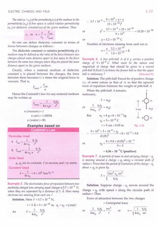 ELECTRIC CHARGES AND FIELD
The ratio(E / EO) of thepermittivity (E) of the medium to the
permittivity (EO) of free space is called relative permittivity
(Er) or dielectric constant (K) of the given medium. Thus
E F
e, or K=-=~
EO Frned
So one can define dielectric constant in terms of
forces between charges as follows :
The dielectric constant or relative permittivity of a
medium may be defined as the ratio of theforce between two
charges placed some distance apart in free space to theforce
between the same two charges when they are placed the same
distance apart in the given medium.
Clearly, when a material medium of dielectric
constant K is placed between the charges, the force
between them becomes 1/ K times the original force in
vacuum. That is,
F = Fvac
rned K
Hence the Coulomb's law for any material medium
may be written as
K (vacuum) = 1
K (air) = 1.00054
K (water) = 80.
Formulae Used
1. t: = _1_. ql 2q2
vac 41t E r
o
2 t. __ 1_ qlq2
• rned - 41t E K r2
o
Units Used
%, q2 are in coulomb, F in newton and r in metre.
Constant Used
k = _1_ = 9 x 109 Nm2c:-2
41t EO
Example 5. The electrostatic force of repulsion between two
positively charged ions carrying equal charges is~.7 x 10-9
N,
when they are separated by a distance of 5 A How many
electrons are missing from each ion ?
Solution. Here F =3.7 x 10-9 N,
r = 5 A = 5 x 10-10
m, ql = q2 = q (say)
As F =_1_. q1q2
41tEo ?
1.11
or
_99x109xqxq
3.7 x 10 = 10 2
(5 x 10- )
2 = 3.7 x 10-
9
x 25 x 10-
20
= 10.28 x 10-38
q 9 x 109
q = 3.2 x 10-19 C
Number of electrons missing from each ion is
q 3.2 x 10-19
n=-= =2.
e 1.6 x 10-19
or
Example 6. A free pith-ball A of 8 g carries a positive
charge of 5 x 10-8 C. What must be the nature and
magnitude of charge that should be given to a second
pith-ball Bfixed 5 cm below theformer ball so that the upper
ball is stationary? [Haryana 01]
Solution. The pith-ball Bmust be of positive charge
i.e., of same nature as that of A, so that the upward
force of repulsion balances the weight of pith-ball A
When the pith-ball A remains F
stationary, ?
F=~g T A q)
or _1_ q1q2= mg
41tEo? - -1 5 em m)g
But ~=8g=8xlO-3kg 1 0
B q2
q1 = 5 x 10-8
C
r = 5 em =0.05 m Fig. 1.10
9 x 109
x 5 x 10-8 x q2 -3
------;;-2--= =8x 10 x 9.8
(0.05)
8 x 9.8 x {0.05l x 10- 4
q2 = 9 x 5
or
= 4.36 x 10-7 C (positive).
Example 7. A particle of mass m and carrying charge - q1
is moving around a charge + q2 along a circular path of
radius r. Prove that the period of revolution of the charge - q1
about + q2 is given by
r--=----:-
161t3 E mr3
T= 0
q1q2
Solution. Suppose charge - q1 moves around the
charge + q2 with speed v along the circular path of
radius r. Then
Force of attraction between the two charges
= Centripetal force
1 q1q2_ mv2
or 41tEo 7 --r- or
_1_ q1q2
41tEo mr
v=
 