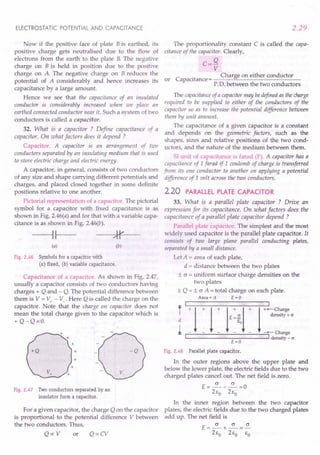 ELECTROSTATIC POTENTIAL AND CAPACITANCE
Now if the positive face of plate B is earthed, its
positive charge gets neutralised due to the flow of
electrons from the earth to the plate B. The negative
charge on B is held in position due to the positive
charge on A. The negative charge on B reduces the
potential of A considerably and hence increases its
capacitance by a large amount.
Hence we see that the capacitance of an insulated
conductor is considerably increased when we place an
earthed connected conductor near it. Such a system of two
conductors is called a capacitor.
32. What is a capacitor ? Define capacitance of a
capacitor. On what factors does it depend ?
Capacitor. A capacitor is an arrangement of two
conductors separated by an insulating medium that is used
to store electric charge and electric energy.
A capacitor, in general, consists of two conductors
of any size and shape carrying different potentials and
charges, and placed closed together in some definite
positions relative to one another.
Pictorial representation of a capacitor. The pictorial
symbol for a capacitor with fixed capacitance is as
shown in Fig. 2.46(a) and for that with a variable capa-
citance is as shown in Fig. 2.46(b).
--111---
(a) (b)
Fig. 2.46 Symbols for a capacitor with
(a) fixed, (b) variable capacitance.
Capacitance of a capacitor. As shown in Fig. 2.47,
usually a capacitor consists of two conductors having
charges + Q and - Q. The potential difference between
them is V = V+ - V_. Here Q is called the charge on the
capacitor. Note that the charge on capacitor does not
mean the total charge given to the capacitor which is
+ Q-Q=O.
Fig. 2.47 Two conductors separated by an
insulator form a capacitor.
For"a given capacitor, the charge Q on the capacitor
is proportional to the potential difference V between
the two conductors. Thus,
QocV or Q=CV
2.29
The proportionality constant C is called the capa-
citance of the capacitor. Clearly,
C=Q
V
C
. Charge on either conductor
or apaatance= ---~---------
P.O. between the two conductors
The capacitanceof a capacitormay bedefined as the charge
required to be supplied to either of the conductors of the
capacitor so as to increase the potential difference between
them by unit amount.
The capacitance of a given capacitor is a constant
and depends on the geometric factors, such as the
shapes, sizes and relative positions of the two cond-
uctors, and the nature of the medium between them.
SI unit of capacitance is farad (F). A capacitor has a
capacitance of 1farad if 1 coulomb of charge is transferred
from its one conductor to another on applying a potential
difference of 1volt across the two conductors.
2.20 PARALLEL PLATE CAPACITOR
33. What is a parallel plate capacitor ? Drive an
expression for its capacitance. On what factors does the
capacitance of a parallel plate capacitor depend ?
Parallel plate capacitor. The simplest and the most
widely used capacitor is the parallel plate capacitor. It
consists of two large plane parallel conducting plates,
separated by a small distance.
Let A = area of each plate,
d = distance between the two plates
± c = uniform surface charge densities on the
two plates
± Q = ± o A = total charge on each plate.
Area=A E=O
~I
~~_~_~~~ ~~I
I+ 1+ 1+ ftl + r=~~·
'-- --:::--:::-- ---'1 density - cr
E=O
Fig. 2.48 Parallel plate capacitor.
In the outer regions above the upper plate and
below the lower plate, the electric fields due to the two
charged plates cancel out. The net field is zero.
E=~-~=O
2Eo 2Eo
In the inner region between the two capacitor
plates, the electric fields due to the two charged plates
add up. The net field is
E=~+~=~
2Eo 2Eo EO
 