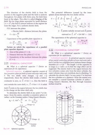 2.30
The direction of the electric field is from the
positive to the negative plate and the field is uniform
throughout. For plates with finite area, the field lines
bend at the edges. This effect is called fringing of the
field. But for large plates separated by small distance
(A» d
2
), the field is almost uniform in the regions far
from the edges. For a uniform electric field,
P'D. between the plates
= Electric field x distance between the plates
V = Ed = ad
EO
Capacitance of the parallel plate capacitor is
C = Q = ~ or C = EoA
V ad / EO d
Factors on which the capacitance of a parallel
plate capacitor depends
1. Area of the plates (C oc A).
2. Distance between the plates (C oc 1/ d).
3. Permittivity of the medium between the plates
(COCE).
or
2.21 SPHERICAL CAPACITOR*
34. What is a spherical capacitor ? Derive an
expression for its capacitance.
Spherical capacitor. A spherical capacitor consists of
two concentric spherical shells of inner and outer radii a and
b. The two shells carry charges - Q and + Q
respectively. Since the electric field inside a hollow
-t .
conductor is zero, so E = 0 for r < a. Also the field is
-t
zero outside the outer shell, i.e., E =0 for r > b. A radial
~
field E exists in the region between the two shells due
to the charge on the inner shell only.
To determine the electric field at any point P at dis-
tance r from the centre, consider a concentric sphere of
radius r as the Gaussian surface. Using Gauss's theorem,
4t = E.4n? = Q or E=~
EO 4n Eor
£=0 Charge+Q
+
Charge-Q
Gaussian
surface
Fig. 2.49 Spherical capacitor.
PHYSICS-XII
The potential difference (caused by the inner
sphere alone) between the two shells will be
b b b
V = - f E.;t = f Edr = f ~ dr
a a a 4n EO'
Q b -2 Q [l]b Q [1 1]
=,4n EO ~ r dr = 4n EO -; a = 4n EO -;; - b
-t -t
[.: E points radially inward and dr points
-t -t
outward so E . d r = Edr 1800
= - Edr]
The capacitance of the spherical capacitor is
Q Q or C = 4n EO ab .
C=V= Q [1 1] b-a
4n EO a b
2.22 CYLINDRICAL CAPACITOR*
35. What is a cylindrical capacitor ? Derive an
expression for its capacitance.
C}lind.ica capacitor. A cylindrical capacitor consists
of two coaxial conducting cylinders of inner and outer radii a
and b. Let the two cylinders have uniform linear charge
densi ties of ± A. Cm -1. The length L of the capacitor is
so large (L» radii a or b) that the edge effect can be
neglected. The electric field in the region between the
two cylinders comes only from the inner cylinder, the
outer cylinder does not contribute due to shielding. To
calculate the electric field E at any point P in between
the two cylinders at a distance r from the central axis,
we consider a coaxial Gaussian cylinder of radius r.
Using Gauss's theorem, the flux through Gaussian
surface must be
b a
Charge
density + A.
+1-
1
+1-
1
+1
1
1
+1
1
+1-
1
+ 1 --J..-I---L-
Charge
density - A.
Gaussian
cylinder
Fig. 2.50
 