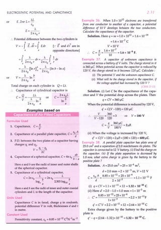 ELECTROSTATIC POTENTIAL AND CAPACITANCE
or E .21tr L= ')...L
eo
E=_J..._
21t eo r
:. Potential difference between the two cylinders is
b-+-+ b
V = - f E. dr = f Edr
a
a
[.: E and d -; are in
opposite directions]
or
b J... J... b 1
= f --dr=-f -dr
a 21t eo r 21t eo a r
J... b J...
=-[lnr] =-[lnb-lna]
21t eo a 2 1teo
V=~ln~
21t eo a
Total charge on each cylinder is Q= LA
. . Capacitance of cylindrical capacitor is
C=Q= LA or C=21teoL
V _J..._ln~ ln~
21t eo a a
Exam /es based on
- .- - . .•. . .. ...
Formulae Used
1. Capacitance, C = 3..
V
2. Capacitance of a parallel plate capacitor, C = Bod
A
3. P.D. between the two plates of a capacitor having
charges % and q2'
V = q1 - q2
2C
4. Capacitance of a spherical capacitor, C = 41tSo ..!!!!.....
b-a
Here a and b are the radii of inner and outer shells
of the spherical capacitor.
S. Capacitance of a cylindrical capacitor,
L L
C = 21tSo --b = 21tSo b
loge - 2303 log10 -
a a
Here a and b are the radii of inner and outer coaxial
cylinders and L is the length of the capacitor.
Units Used
Capacitance C is in farad, charge q in coulomb,
potential difference V in volt, thicknesses d and t
in metre.
Constant Used
Permittivity constant, EO = 8.85 x 10-12C2N-1m-2
2.31
Example 36. When 1.0 x 1012 electrons are transferred
from one conductor to another of a capacitor, a potential
difference of 10 V develops between the two conductors.
Calculate the capacitance of the capacitor.
Solution. Here q = ne = 1.0 x 1012.x 1.6 x 10-19
=1.6 x 10-7 C
V=lOV
.. C = ..i = 1.6 x 10-
7
= 1.6 x 10-8 F.
V 10
Example 37. A capacitor of unknown capacitance is
connected across a battery of V volts. The charge stored in it
is 360 ~c.When potential across the capacitor is reduced by
120 V, the charge stored in it becomes 120 ~c.Calculate:
(i) The potential y and the unknown capacitanceC
(ii) What will be the charge stored in the capacitor, if
the voltage applied had increased by 120 V ?
[CBSE D 13]
Solution. (i) Let C be the capacitance of the capa-
citor and V the potential drop across the plates. Then
q= CV=360~C
When the potential difference is reduced by 120 V,
if = C(V -120)=120 ~C
.. _V_=36O =3
V -120 120
C = ..i = 360 ~C = 2 F.
V 180V ~
V=180 V
(it) When the voltage is increased by 120 V,
l' = C(V +120) =2~Fx (180 +120) = 600 ~C
Example 38. A parallel plate capacitor has plate area of
25.0 art and a separation of2.0 mm between its plates. The
capacitor is connected to 12 V battery. (j) Find the charge on
the capacitor. (ii) If the plate separation is decreased by
1.0 mm what extra charge is given by the battery to the
positive plate ?
Solution. A =25.0 cm2 =25 x 10-4 m2,
d = 2.0 mm = 2 x 10- 3 m, V = 12 V
C = eo A = 8.85 x 10-
12
x 25 x 10-4 =1.1 x 10-11 F
d 2 x 10-3
(i) q = CV = 1.1 x 10-11 x 12 = 1.32 x 10-10
C
(ii) Here d' = 2.0 -1.0 = 1.0 mm = 1 x 10-3 m
C' = 8.85 x 10-
12
x 25 x 10-4 =2.2 x lO-11F
.. Ix 10-3
if = cv =2.2 x 10-11 x 12 =2.64 x 10-10 C
Extra charge given by the battery to the positive
plate is
q' - q = (2.64 -1.32)x 10-10 = 1.32 x 10-10 C.
 