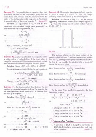 2.32
Example 39. Two parallel plate air capacitors have their
plate areas 100 and 500 err?- respectively. If they have the
same charge and potential and the distance between the
plates of the first capacitor is 0.5 mm what is the distance
between the plates of the second capacitor ? [Punjab97C]
Solution. As capacitance, C = q / V and the two
capacitors have the same charge q and potential V, so
they have the equal capacitances, i.e.,
C1 = C2
EO~= EO ~
d1. d2
d=~d
2 ~ 1
But ~ =100 cm2,'~ =500 crn2,
d1
= 0.5 mm = 0.05 ~m
d - 500 x 0.05 -025 - 2 5
. . 2 - 100 -. em - . nun.
or
or
Example 40. A sphere of radius 0.03 mis suspended within
a hollow sphere of radius 0.05 m. If the inner sphere is
charged to a potential of 1500 volt and outer sphere is earthed,
find the capacitance and the charge on the inner sphere.
Solution. Here a = 0.03 m, b = 0.05 m, V = 1500 V
The capacitance of the air-filled spherical capacitor is
41t EO ab 0.03 x 0.05
C=--"--
b - a 9 x 109 x (0.05 -0.03)
= 8.33 x .10-12
F = 8.33 pF.
Charge, q = CV =;8.33 x 10-12 x 1500
= 1.25 x 10-8 C.
Example 41. The thickness of air layer between the two
coatings of a spherical capacitor is 2 em The capacitor has
the same capacitance as the sphere ofl.2 m diameter. Find
the radii 0/ its surfaces.
41t E ab
Solution. Here 0 = 41t EO R
b-a
~=R
b-a
Now b - a =2 cm and R =.!2 m =60 ern
2
", ~..
·or
ab =60
2
or ab·=!120
(b + a)2 = (b - a)2 + 4ab
= 22 + 4 x 120 = 484
or b + a =22
or 2+a+a=22 [':b-a=2crn]
a = 10 em and b = 12 em.
PHYSICS-XII
Example 42. The negative plate of aparallel plate capacitor
is given a charge of - 20 x 10-8
C. Find the charges
appearing on the four surfaces of the capacitor plates.
Solution. As shown in Fig. 2.51, let the charge
appearing on the inner surface of the negative plate be
- Q. Then the charge on its outer surface will be
Q-20 x 10-8 C
1 2 3 4
• p
-8
Q - 20 x 10 C
-Q +Q -Q
Fig. 2.51
The induced charge on the inner surface of the
positive plate will be + Q and that on the outer surface
will be - Q, as the positive plate is electrically neutral.
To find Q, we consider the electric field at a point P
inside the negative plate.
Field due to surface 1= ~, towards left
2Eo A
Field due to surface 2 = ~, towards right
2Eo A
Field due to surface 3 = ~, towards left
2Eo A
. 20x 10-8C
Field due to surface 4 = , towards left
2Eo A
As the point P lies inside the conductor, the field
here must be zero.
~_~+~+ Q-20x10-
8
=0
2Eo A 2Eo A 2Eo A 2EoA
2Q-20x10-8
=0'
Q = + 10 x 1O-8
C
:. Charge on surface 1 = -10 x 10-8
C
Charge on surface 2 = + 10 x 10-8
C
Charge on surface 3 = =: 10 x 10-8
C
Charge on surface 4 = - 10 x 10-8 C.
problems For Practice
or
1. A capacitor of 20 J.1F
is charged to a potential of
10 kV. Find the charge accumulated on each plate
of the capacitor. (Ans, 0.2C)
 