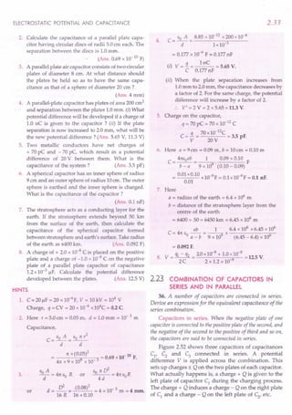 ELECTROSTATIC POTENTIAL AND CAPACITANCE
2. Calculate the capacitance of a parallel plate capa-
citor having circular discs of radii 5.0cm each. The
separation between the discs is 1.0mm.
(Ans. 0.69 x 10- 10 F)
3. A parallel plate air capacitor consists of two circular
plates of diameter 8 cm. At what distance should
the plates be held so as to have the same capa-
citance as that of a sphere of diameter 20 cm ?
(Ans. 4 mm)
4. A parallel-plate capacitor has plates of area 200 em2
and separation between the plates 1.0 mm. (i) What
potential difference will be developed if a charge of
1.0 nC is given to the capacitor? (ii) If the plate
separation is now increased to 2.0 mm, what will be
the new potential difference? (Ans. 5.65 V, 11.3 V)
5. Two metallic conductors have net charges of
+ 70 pC and - 70 pC, which result in a potential
difference of 20 V between them. What is the
capacitance of the system? (Ans. 3.5 pF)
6. A spherical capacitor has an inner sphere of radius
9 em and an outer phere of radius 10em. The outer
sphere is earthed and the inner sphere is charged.
What is the capacitance of the capacitor?
(Ans. 0.1 nF)
7. The stratosphere acts as a conducting layer for the
earth. If the stratosphere extends beyond 50 krn
from the surface of the earth, then calculate the
capacitance of the spherical capacitor formed
between stratosphere and earth's surface. Take radius
of the earth as 6400 krn. (An . 0.092 F)
8. A charge of + 2.0 x 10-8 C is placed on the positive
plate and a charge of -1.0 x 10- C on the negative
plate of a parallel plate capacitor of capacitance
1.2x10-3 ~F. Calculate the potential difference
developed between the plates. (Ans. 12.5 V)
HINTS
1. C = 20~F = 20 xlO-6
F, V = 10 kV = 104
V
Charge, q = CV = 20 x 10-6
x104C= 0.2 C
2. Here r = 5.0em = 0.05 m, d = 1.0 mm = 10- 3 m
Capacitance,
3.
EoA eonr2
C=-=--
d d
n x (0.05)2 -10 .
= 9 3 = 0.69 x 10 F.
4n x 9 x 10 x 10
eA Eonri
_0_ = 4nl'.~R or --- =4ne R
d -u 4d 0
d = .s:= (0.08)2 = 4 x 10- 3 m = 4 mm.
16 R 16 x 0.10
or
2.33
c- Eo A _ 8.85 x 10-12
x 200x10-4
- d - Lx 10-3
=0.177 x 10-9 F = 0.177nF
. q 1nC
(I) V = - = = 5.65 V.
C 0.177nF
(ii) When the plate separation increases from
1.0mm to 2.0mm, the capacitance decreases by
a factor of 2. For the same charge, the potential
difference will increase by a factor of 2.
:. V' = 2 V = 2 x 5.65 =11.3 V.
5. Charge on the capacitor,
q = 70 pC = 70 x 10-12
C
C = .i = 70x 10-
12
C = 3.5 pF.
V 20V
4.
6. Here a = 9em = 0.09 m, b = 10cm = 0.10 m
C = 41tEoab= _1_. 0.09 x 0.10 F
b - a 9 x 109 (0.10 - 0.09)
= 0.01xO.10xlO-9F = 0.lx10-9F = 0.1 nF.
0.01
7. Here
a = radius of the earth = 6.4 x 106
m
b = distance of the stratosphere layer from the
centre of the earth
= 6400+ 50 = 6450km = 6.45 x 106
m
ab 1 6.4 x 106
x 6.45 x 106
C = 4n Eo a _ b = 9 x 109 x (6.45 _ 6.4) x 106
= 0.092 F.
8. V = ~ - q2 = 20 x10-
8
+ 1.0x10-
8
= 12.5 V.
2C 2 x 1.2 x 10 9
2.23 COMBINATION OF CAPACITORS IN
SERIES AND IN PARALLEL
36. A number of capacitors are connected in series.
Derive an expression for the equivalent capacitance of the
series combination.
Capacitors in series. When the negative plate of one
capacitor is connected to the positive plate of the second, and
the negative of the second to the positive of third and so on,
the capacitors are said to be connected in series.
Figure 252 shows three capacitors of capacitances
C1
, C2
and C
3
connected in series. A potential
difference V is applied across the combination. This
sets up charges ± Q on the two plates of each capacitor.
What actually happens is, a charge + Q is given to the
left plate of capacitor C1
during the charging process.
The charge + Q induces a charge - Q on the right plate
of C] and a charge - Q on the left plate of C2
, etc.
 