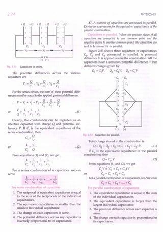 2.34
+Q -Q +Q -Q +Q -Q
:=H: =H:
+ - + - +
+ - + - +
CI Cz C3
~ VI ~I~ V2 ~I~ V3 --+I
L..--------o V o-------~
(+) H
Fig. 2.52 Capacitors in series.
The potential differences across the various
capacitors are
Q Q Q
VI =-, V2
=-, V =-
CI
C2
3
C3
For the series circuit, the sum of these potential diffe-
rences must be equal to the applied potential difference.
V=V +V +V =Q+Q+Q
1 2 3 C
l
C
2
C
3
VII 1
or -=-+-+- ...(1)
QCl C2 C3
Clearly, the combination can be regarded as an
effective capacitor with charge Q and potential dif-
ference V. If Cs is the equivalent capacitance of the
series combination, then
C=Q
s V
1 V
Cs Q
or
From equations (1) and (2), we get
111 1
-=-+-+-
c, C1 C2 C3
For a series combination of n capacitors, we can
write
111 1
-=-+-+ .....+-
c, Cl C2 c,
For series combination of capacitors
1. The reciprocal of equivalent capacitance is equal
to the sum of the reciprocals of the individual
capacitances.
2. The equivalent capacitance is smaller than the
smallest individual capacitance.
3. The charge on each capacitors is same.
4. The potential difference across any capacitor is
inversely proportional to its capacitance.
PHYSICS-XII
37. A number of capacitors are connected in parallel.
Derive an expression for the equivalent capacitance of the
parallel combination.
Capacitors in parallel. When the positive plates of all
capacitors are connected to one common point and the
negative plates to another common point, the capacitors are
said to be connected in parallel.
Figure 2.53 shows three capacitors of capacitances
Cl' C2 and C3 connected in parallel. A potential
difference V is applied across the combination. All the
capacitors have a common potential difference V but
different charges given by
Ql = c,V, Q2 = C2V, Q3 = C3V
+ -
V
(+) (-)
Fig. 2.53 Capacitors in parallel.
...(2)
Total charge stored in the combination is
Q = Q1 + Q2 + Q3 =(C1 + C2o+C3) V ...(1)
If C is the equivalent capacitance of the parallel
bi r, th
com mation, en °
Q = Cp V ...(2)
From equations (1) and (2), we get
CpV":(C1
+C2
+C3
)V
or Cp = Cl + C2 + C3
For a parallel combination of n capacitors, we can write
Cp = Cl -+ C2 + .....+ Cn
For parallel combination of capacitors
1. The equivalent capacitance is equal to the sum
of the individual capacitances.
2. The equivalent capacitance is larger than the
largest individual capacitance.
3. The potential difference across each capacitor is
same.
4. The charge on each capacitor is proportional to
its capacitance.
 