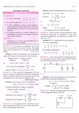 ELECTROSTATIC POTENTIAL AND CAPACITANCE
iliiiiiiiiiiiiiiiiiii~LE~xampleS_b_a.s__e_d_O_n -----'
Formulae Used
1. In series combination,
1 1 1 1
-=-+-+-+ ...
C
s
c,. CZ C;
2. In parallel combination, Cp
= c,. + CZ + C; + ...
3. In series combination, charge on each capacitor is
same (equal to the charge supplied by battery) but
potential differences across the capacitors may be
different.
4. In parallel combination, potential difference on
each capacitor is same but the charges on the capa-
citors may be different.
Units Used
Capacitances are in farad, potential differences in
volt and charges in coulomb.
Example 43. Two capacitors of capacitance of 6 !IF and
12 !IF are connected in series with a battery. The voltage
across the 6 !IF capacitor is 2 V. Compute the total battery
voltage. [CBSE 00 06]
Solution. As the two capacitors are connected in
series, the charge on each capacitor must be same.
Charge on 6!lF = Charge on 12 !IF
capacitor capacitor
or 6 !IF x 2 volt = 12 !IF x V volt
6x2
:. PD. across 12 !IF capacitor = -- = 1volt
12
Battery voltage = VI + V2 =2 V + 1 V = 3 V.
Example 44. Two capacitors of capacitances 3!lF and
6 !IF, are charged to potentials of2 V and 5 V respectively.
These two charged capacitors are connected in series. Find
the potential across each of the two capacitors now.
[CBSE Sample Paper 04]
Solution. Total charge on the two capacitors
=CIVI + C2V2 =(3x2 +6x 5)!lC=36!lC
In series combination, charge is conserved.
.. Charge on either capacitor,
q = 36!lC
Potential on 3 !IF capacitor =!L = 36 !lC = 12 V
CI 3!lF
Potential on 6 !IF capacitor =!L = 36 !lC = 6 V.
C2
6!lF
Example 45. Two capacitors have a capacitance of 5!lF
when connected in parallel and 1.2 !IF when connected in
series. Calculate their capacitances.
2.35
Solution. Let the two capacitances be CI !IF and C2
!IF.
In parallel, Cp = CI + C2
= 5 !IF
CC
Cs
= 1 2 = 1.2 !IF
CI + C2
CI(5 - CI) = 1.2
5
2
CI - 5CI + 6 = 0
Hence, CI = 2 or 3!lF
:. The capacitances are of 2!lF and 31lF.
Example 46. Three capacitors of equal capacitance, when
connected in series have net capacitance CI
, and when
connected in parallel hque net capacitance C2. What is the
value of CI / C2 ?
Solution. Let C = capacitance of each capacitor.
For series combination,
In series,
or
or
1 1 1 1 3
-=-+-+-=- or
CI C C C C
For parallel combination,
CI_C 1_1
C
2
-3"'3C-9
Example 47. In Fig. 2.54, each of the uncharged capacitors
has a capacitance of25 !IF. What charge will flow through
the meter M when the switch 5 is closed ?
C2
= C + C + C =3C
r~
4200 V
l~_I J Ie
Fig. 2.54
Solution. As the three capacitors are connected in
parallel, their equivalent capacitance is
Cp = C + C + C =3C =3 x 25!lF =75!lF
V= 4200 V
Charge, q = Cp
V = 75 x 10-6 x 4200
= 315 x 10- 3 C = 315 me
Example 48. Calculate the charge supplied by the battery
in the arrangement shown in Fig. 2.55.
Fig. 2.55
10V
 
