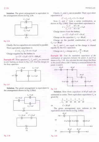 2.36
Solution. The given arrangement is equivalent to
the arrangement shown in Fig. 2.56.
c1 = 5 J.1f
II
+11 -
II
+11
Cz = 6 J.1f
+ I -
I
10V
Fig. 2.56
Clearly, the two capacitors are connected in parallel.
Their equivalent capacitance is
C = C1 + C2 = 5 + 6 = 11~F
Charge supplied by the battery is
q = CV = 11~F x 10 V = 110 J..Ic.
Example 49. Three capacitors C1
, C2
and C3
are connected
to a 6 V battery, as shown in Fig. 2.57. Find the charges on
the three capacitors.
I
Fig. 2.57
Solution. The given arrangement is equivalent to
the arrangement shown in Fig. 2.58(a).
6V
+ -
(a)
C1 = 10IlF C' = 10IlF
C:J
6V
(b)
Fig. 2.58
PHYSICS-XII
Clearly, C2
and C3
are in parallel. Their equivalent
capacitance is
C' = C2
+ C3
= 5 + 5 = 10 ~F
Now C1
and C' form a series combination, as
shown in Fig. 2.58(b). Their equivalent capacitance is
C = C1 C = 10 x 10 = 5 ~F
C1
+ C 10 + 10
Charge drawn from the battery,
q = CV = 5 ~Fx 6 V =30 ~C
Charge on the capacitor C1
= q = 30 ~C
Charge on the parallel combination of C2 and
C3 =q=30 ~C
As C2
and C3
are equal, so the charge is shared
equally by the two capacitors.
30
Charge on C2 = charge on C3 = - = 15 ~C
2
Example 50. Find the equivalent capacitance of the
combination of capacitors between the points A and B as
shown in Fig. 2.59. Also calculate the total charge that flows
in the circuit when a 100 V battery is connected between the
points A and B. [CBSE D 02]
40 J.1f 60 J.1f
A o-------i ~
I ~J.1f
lOp!' ~ 6Op!'
L---~----------~---oB
Fig. 2.59
Solution. Here three capacitors of 60 ~F each are
connected in series. Their equivalent capacitance C1 is
given by
1 1 1 1 3 1
-=-+-+-=-=-
• C1 60 60 60 60 20
or C =20 ~F
The given arrangement now reduces
equivalent circuit shown in Fig. 2.60(a)
40 J.1f
(,)Ao-i::-Lo ,I 1,0,'
T T T
to the
(b)
40 IlF 40 IlF
A OI----IIf---IIf---O B
Fig. 2.60
 