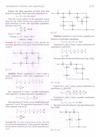 ELECTROSTATIC
POTENTIAL
AND CAPACITANCE
Clearly, the three capacitors of IOIlF, IOIlF and
20 IlF are in parallel. Their equivalent capacitance is
C2 = 10 + 10 + 20 = 40 IlF
Now the circuit reduces to the equivalent circuit
shown in Fig. 2.60(b). We have two capacitors of 40 IlF
each connected in series. The equivalent capacitance
between A and B is
40x 40
C = = 20 IlF.
40 + 40
Given V =100 V
.'. Charge, q = CV =20 ~F x 100 V
= 2000 ~C = 2 mC
Example 51. If C1
=3 pF and C; =2 pF, calculate the
equivalent capacitance of the given network between points
A and B.
Fig. 2.61
Solution. Clearly, capacitors 2, 3 and 4 form a
series combination. Their total capacitance C' is
given by
11111117
-=-+-+-=-+-+-=-
C' C1 C2 C1 3 2 3 6
C' =~ pF
7
The capacitance C' forms a parallel combination
with capacitor 5, so their equivalent capacitance is
C" C' C 6 20 F
= + 2=-+2=-p
7 7
The capacitance C" forms a series combination with
capacitors 1 and 6. The equivalent capacitance C of the
entire network is given by
1 1 1 1 7 1 1 61
-=-+-+-=-+-+-=-
C C" C1
C1
20 3 3 60
C= 60 F.
61 P
Example 52. From the network shown in Fig. 2.62, find
the value of the capacitance C if the equivalent capacitance
between points A and B is to be 1~F. All the capacitances are
in ~F.
2.37
L-------~-----------+----~B
Fig. 2.62
Solution. Capacitors C2
and C3
form a parallel com-
bination of equivalent capacitance,
Cs = C2+ C3 = 2 + 2 = 4 ~F
Capacitors C4 and Cs form a series combination of
capacitance C9 given by
1111131
--= -- +-- =-+ - =- =-
C9 C4 c, 12 6 12 4
C9 = 41lF
The equivalent circuit can be shown as in Fig. 2.63(a)
Fig. 2.63 (a)
Capacitors C1
and Cs form a series combination of
capacitance CIO given by
C
_ C1Cs _ 8 x 4 _ 32 _ ~ F
10 - - - - ~
C1
+ Cs 8 + 4 12. 3
Capacitors C6 and C9 form a parallel combination
of capacitance.
Cn = C6 + C9 = 4 + 4 =8 ~F
The given network reduces to the equivalent circuit
Fig. 2.63(b).
Fig. 2.63 (b)
 