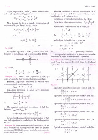 2.38
Again, capacitors C7
and Cn form a series combi-
nation of capacitance C12
given by
C
_ C7 x Cn _1 x 8 _ 8 IF
12 - - -- r
C7
+ Cn 1 + 8 9
Now ClO
and C12
form a parallel combination of
capacitance C13
as shown in Fig. 2.63(c).
8 8 32
C13 = ClO + C12 = 3" + 9' = 9JlF
C
A~~
clOLL~ C
12
~
3 9
B
Fig. 2.63 (c)
Finally, the capacitors C and C13
form a series com- or
bination of capacitance 1 JlF as shown in Fig. 2.63(d).
C C13
A~~~B
32
9
Fig. 2.63 (d)
1 1 9
-=-+-
1 C 32
or
32
C=-JlF.
23
Example 53. Connect three capacitors of3JlF,3 JlF
and 6 JlF such that their equivalent capacitance is 5 JlF.
Solution. Capacitors connected in parallel have
maximum equivalent capacitance.
Cmax = 3 + 3 + 6 = 12 JlF
Capacitors connected in series have minimum
equivalent capacitance.
1 1 1 1 5
--=-+-+-=-
Cmin 3 3 6 6
6
or Cmin = - = 1.2 JlF
5
The required equivalent capacitance of 5 JlF lies
between Cmax and·Cmin. So
3x6
5 JlF = 3 JlF + 2 JlF = 3 JlF + - JlF
3+6
So we should connect the series combination of3 JlF
and 6 JlF capacitors in parallel with the third capacitor
of 3 JlF.
Example 54.Seven capacitors, each of capacitance 2 JlFare
to be connected in a configuration to obtain an effective
capacitance of 10 / 11 JlF. Suggest a suitable combination to
achieve the desired result. [lIT 90]
PHYSICS-XII
Solution. Suppose a parallel combination of n
capacitors is connected in series with a series
combination of (7 - n) capacitors.
Capacitance of parallel combination, C1
=2n JlF
2
Capacitance of series combination, C2
= -- JlF
7-n
As these two combinations are in series, so
C = 10 F
5 11 Jl
1 1 1 11 1 7-n
But -=-+- -=-+--
~ ~ ~ 10 2n 2
Multiplying both sides by 10 n, we get
11n = 5 + 3Sn - 5n2
Sn2
-24n-S =0
or
(n - S)(5n + 1) = 0
n = 5 [Rejecting -ve value]
Hence parallel combination of 5 capacitors must be
connected in series with the other 2 capacitors.
Examp e 55 Find the equivalent capacitance between the
points P and Q as shown in Fig. 2.64. Given C = 18 JlFand
C1 = 12 JlF. REC 97]
:&lliDc
c E C B C
Fig 2.64
Equivalent capacitance between points F and B is
18 x 18 + 18 = 27 F
18 + 18 Jl
Equivalent capacitance between points A and B is
18 x 27
12 + -- = 12 + 10.8 =22.8 "'-23 JlF
18 +27
Equivalent capacitance between points A and E is
23 x 18 + 18 = 28 F
23 + 18 Jl
Equivalent capacitance between points 0 and E is
28 x 18 + 12 = 23 F
28 + 18 Jl
Equivalent capacitance between points 0 and Q is
23 x 18 + 18 = 28 F
23 + 18 Jl
Equivalent capacitance between points P and Q is
28 x 18 = 11 F.
28 + 18 Jl
 