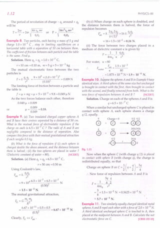 1.12
The period of revolution of charge - ql around + q2
will be
Example 8. Two particles, each having a mass of 5 g and
charge 1.0 x 10-7
C , stay in limiting equilibrium on a
horizontal table with a separation of 10 em between them.
The coefficient offriction between each particle and the table
is the same. Find !.L
Solution. Here ql = q2 = 1.0 x 10-7
C,
r=10 em =0.10 m, m=5 g=5 x 10-3
kg
The mutual electrostatic force between the two
particles is
q q 9 x 109 x (1.0 x 10-7)2
F = k ~ 2 = 0.009 N
r (0.10)
The limiting force of friction between a particle and
the table is
f =!l x mg =!l x 5 x 10-3
x 9.8 =0.049 !l N
As the two forces balance each other, therefore
0.049 !l = 0.009
= 0.009 = O.lB.
!l 0.049
or
Example 9. (a) Two insulated charged copper spheres A
and B have their centres separated by a distance of 50 cm.
What is the mutual force 1,electrostatic repulsion if the
charge on each is 6.5 x 10- C? The radii of A and Bare
negligible compared to the distance of separation. Also
compare this force with their mutual gravitational attraction
if each weighs 0.5 kg.
(b) What is the force of repulsion if (i) each sphere is
charged double the above amount, and the distance between
them is halved; (ii) the two spheres are placed in water ?
(Dielectric constant of water = 80). [NCERT]
Solution. (a) Here ql = q2 =6.5 x 10-7
C,
r = 50 em. =0.50 m
Using Coulomb's law,
F. = k. qlq2
air r2
= 9 x 109. 6.5 x 10-
7
x 6.5 x 10-
7
N
(0.50)2
= 1.5 x 10-2
N.
The mutual gravitational attraction,
F =G~""2
e R2
6.67 x 10-
11
x 0.5 x 0.5 = 6.67 x 10-11 N
(0.5)2
Clearly, Fe « ~ir .
PHYSICS-XII
(b) (i) When charge on each sphere is doubled, and
the distance between them is halved, the force of
repulsion becomes
F'. =k.2ql·2q2 =16k.q1q2
arr (r / 2)2 r2
= 16 x 1.5 x 10-2 = 0.24 N.
(ii) The force between two charges placed in a
medium of dielectric constant K is given by
F =_1_ ! qlq2
4m,o· K· r2
For water, K = 80
F = ~ir = 1.5 x 10- 2
water K 80
. =1.875 x 10-4
N=-1.9 x 10-4
N.
Example 10. Suppose thespheresA and B in Example 9 have
identical sizes. A third sphere of the same size but uncharged
is brought in contact with thefirst, then brought in contact
with the second, and finally removed from both. What is the
new force of repulsion between A and B ? [NCERT]
Solution. Charge on each of the spheres A and B is
q=6.5xlO~7C
When a similar but uncharged sphere C is placed in
contact with sphere A, each sphere shares a charge
q/ 2, equally.
q Charge = 0 q/2 q/2
o + @ ---. GX9
q q12 3q/43q/4
0+@---'~
«n 3q/4
AO--'---OB
Fig. 1.11
Now when the sphere C (with charge q/ 2) is placed
in contact with sphere B (with charge q), the charge is
redistributed equally, so that
Charge on sphere B or C =! (q + 1)= 3q
2 2 4
•. New force of repulsion between A and B is
3q q
F=_l_ 4·2"
41tEo· ,2
= ~ x 1.5 x 10-2
N = 0.5625 x 10-2
N
8
=- 5.7 x 10-3
N.
Example 11. Two similarly equally charged identical metal
spheres A and B repel each other with aforce of 2.0 x 10-5 N.
A third identical uncharged sphere C is touched to A, then
placed at the midpoint between A and B. Calculate the net
electrostatic force on C. [CBSE 00 03]
 