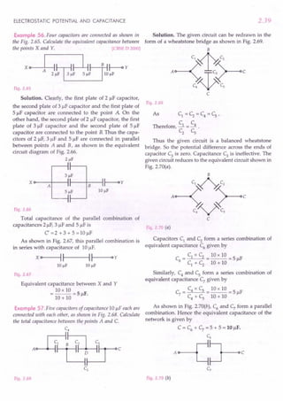 ELECTROSTATIC POTENTIAL AND CAPACITANCE
Example 56. Four capacitors are connected as shown in
the Fig. 2.65. Calculate the equivalent capacitance between
the points X and Y. [CBSE D 2000]
x e 1 ,1!~~hj;i~Y
Fig. 2.65
Solution. Clearly, the first plate of 2 IlF capacitor,
the second plate of 3 IlF capacitor and the first plate of
5 IlF capacitor are connected to the point A On the
other hand, the second plate of 2 IlF capacitor, the first
plate of 3 IlF capacitor and the second plate of 5 IlF
capacitor are connected to the point B.Thus the capa-
citors of 2 IlF, 3 IlF and 5 IlF are connected in parallel
between points A and B, as shown in the equivalent
circuit diagram of Fig. 2.66.
21lF
Xo---A+----II----+-B---I~y
10 JlF
Fig. 2.66
Total capacitance of the parallel combination of
capacitances 21lF, 3 IlF and 5 IlF is
C=2+3+5=IOIlF
As shown in Fig. 2.67, this parallel combination is
in series with capacitance of 10 1lF.
x o>-----II--~II--Oy
Fig. 2.67
Equivalent capacitance between X and Y
= 10 x 10 = 5 F.
10 + 10 Il
Example 57 .Five capacitors of capacitance 10 IlF each are
connected with each other, as shown in Fig. 2.68. Calculate
the total capacitance between the points A and C.
C4
A$~~c
Fig. 2.68
2.39
Solution. The given circuit can be redrawn in the
form of a wheatstone bridge as shown in Fig. 2.69.
B
c'4~
A~~rc
C
Fig. 2.69
As C1 = C2 = C4 = Cs '
C C
Therefore, -.l = --.! .
C2
c,
Thus the given circuit is a balanced wheatstone
bridge. So the potential difference across the ends of
capacitor C3 is zero. Capacitance C3 is ineffective. The
given circuit reduces to the equivalent circuit shown in
Fig. 2.70(a).
Fig. 2.70 (a)
Capacitors C1 and C2 form a series combination of
equivalent capacitance C6
given by
C = C1 x C2 = 10 x 10 = 5 IlF
6 C1 + C2 10 + 10
Similarly, C4
and Cs form a series combination of
equivalent capacitance C7 given by
C = C4 x Cs = 10 x 10 = 5 IlF
7 C4 + C
s 10 + 10
As shown in Fig. 2.70(b), C6 and C7 form a parallel
combination. Hence the equivalent capacitance of the
network is given by
C = C6
+ C7
= 5 + 5 = 10 IlF.
C6
A~~C
Fig. 2.70 (b)
 