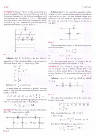2.40
Example 58. There are infinite number of capacitors, each
of capacitance I/-1F. Thelj are connected in rows, such that
the number of capacitors in thefirst row, second row, third
row, fourth row, are respectively 1, 2, 4, 8, ..... The rows of
these capacitors are then connected between points A and B,
as shown in Fig. 2.71. Determine the equivalent capacitance
of the network between the points A and B.
1 IlF
A B
Fig. 2.71
Solution. Let Cl, C2, Cy C4, ..... be the effective or
capacitances of the capacitors of first row, second row,
third row, fourth row, ..... respectively. Then
Cl = IIJF
1xII
C2
= -- =- /-IF
1+ 1 2
11111
-=-+-+-+-=4
C3 1 1 1 1
1
C3 = 4" /-IF
Similarly, C4
= .!./-IF,and so on.
8
As these rows are connected in parallel between
points A and B,so the equivalent capacitance between
points A and Bis
1 1 1
C = Cl + C2 + C3 + C4 + ..... =1 + - + - + - + .....
2 4 8
This is an infinite geometric progression with first
term a = 1 and common ratio r = 1/2. Hence
a 1
C=-=--=2/-1F.
l-r 1-1/2
Example 59. Find the equivalent capacitor of the ladder
(Fig. 2.72) between points A and B.
21lF 21lF
A~T,~T,~~-l"~
T T T Ihh_
Bo
Fig. 2.72
PHYSICS-XII
Solution. Let C be the equivalent capacitance of the
infinite network. It consists of repeating units of two
capacitors of I/-1F and 2 /-IF.The addition of one such
more unit will not affect the equivalent capacitance.
But then the network would appear as shown in
Fig. 2.73.
Fig. 2.73
The equivalent capacitance of the new arrangement
must be equal to C.
C=I+
2xC
2+C
or C2
- C -2 = 0
C = 2 /-IF or - 1 /-IF
As the capacitance cannot be negative, so the
equivalent capacitance of the ladder is 2/-1F.
Example 60. If Cl =20 /-IF, C2 =30 /-IF and C3 =15 /-IF
and the insulated plate of Cl
be at a potential of90 V, one
plate of C3 being earthed. What is the potential difference
between the plates of C2' three capacitors being connected in
series? [CBSE OD 15]
Solution. Here Cl = 20/-lF, C2 =30 ~lF, C3 = 15 /-IF,
V=90V
Fig. 2.74
The equivalent capacitance C of the series com-
bination is given by
11111113
-=-+-+-=-+-+-=-
C Cl C2 C3 20 30 15 20
C = 20 /-IF
3
Total potential difference =90 -0 =90 V
:. Total charge,
q = CV = 20 x 10-6.90 =600 x 10- 6 C
3
PD. between the plates of capacitor C2
is
V =..!L = 600 x 10-
6
C = 20 V.
2 C
2
30 x 10-6 F
 