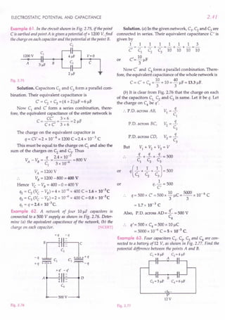 ELECTROSTATIC POTENTIAL AND CAPACITANCE
Example 61. In the circuit shown in Fig. 2.75, if the point'
C isearthed and point A isgiven a potential of + 1200 V,find'
the charge on each capacitor and the potential at the point B.
C2
cb-[J
12000V I 4~F
A 3~F B 3
2 ~F
v=O
c
Fig. 2.75
Solution. Capacitors C; and C3 form a parallel com-
bination. Their equivalent capacitance is
C' = C2
+ C3
= (4 + 2) J.lF= 6 J.lF
Now Cl and C' form a series combination, there-
fore, the equivalent capacitance of the entire network is
CC' 3 x 6
C = C + C' = 3 + 6 = 2 J.lF
The charge on the equivalent capacitor is
q = CV =2 x 10-6 x 1200 C =2.4 x 10-3 C
This must be equal to the charge on C, and also the
sum of the charges on C2
and C3• Thus
V _ v: = -.:L = 2.4 x 10-
3
=800 V
A B C
l
3 x 10-6
VA = 1200 V
.. VB = 1200 -800 = 400 V
Hence Ve - VB = 400 -0 = 400 V
q2 = C2 (Ve - VB) = 4 x 10-6 x 400 C ==
1.6 x 10-3
C
q3 ==C3
(Ve - VB) =2 x 10-6 x 400 C = 0.8 x 10-3
C
ql ==q = 2.4 x 10-3C.
Example 62. A network of four 10 J.lF capacitors is
connected to a 500 V supply as shown in Fig. 2.76. Deter-
mine (a) the equivalent capacitance of the network, (b) the
charge on each capacitor. [NCERT]
+q -q
Brlhc
_q .L.+ c,-" ~+q
CI C3
+q ++++ -----q
+q' _q'
+
A
+ D
+
+
C4
SOOV
Fig. 2.76
2.41
Solution. (a) In the given network, Cl' C2 and C3 are
connected in series. Their equivalent capacitance C I is
given by
11111113
-==-+-+-==-+-+-=-
C' Cl C2 C3 10 10 10 10
C'== 10 J.lF
3
Now C' and C4 form a parallel combination. There-
fore, the equivalent capacitance of the whole network is
I 10 40
C= C + C4 ==-+ 10 =-J.lF =13.3 J.lF.
3 3
or
(b) It is clear from Fig. 2.76 that the charge on each
of the capacitors Cl, C2
and C3
is same. Let it be q. Let
the charge on C4 be q'.
•. P.D. across AB,
or
P.D. across BC,
P.D. across CD,
But
or
==
1.7x 10-3 C
Also, P.D. across AD='£ =500 V
C4
•. q'=500xC4==500xl0J.lC
= 5000 x 10-6 C ==
5 x 10-3 C.
Example 63. Four capacitors Cl' C2
' C3 and C4 are con-
nected to a battery of12 V, as shown in Fig. 2.77. Find the
potential difference between the points A and B.
CI = 8 ~F C2 = 4 ~F
I 1 I
+ -
12 V
Fig. 2.77
 