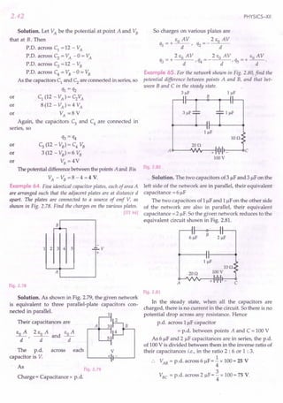 2.42
Solution. Let VA be the potential at point A and VB
that at B. Then
P.D. across C1 = 12 - VA
P.D. across C2
= VA -0 = VA
P.D. across C3 = 12 - VB
P.D. across C4 = VB -0 = VB
As the capacitors C1 and C2 are connected in series, so
ql = q2
or C1 (12 - VA) = C2VA
or 8 (12 - VA) = 4 VA
or VA =8 V
Again, the capacitors C3
and C4
are connected in
series, so
q3 = q4
or C3
(12 - VB) = C4 VB
or 3 (12 - VB) = 6 VB
or VB = 4V
The potential difference between the points A and Bis
VA - VB = 8 - 4 = 4 V.
Example 64. Five identical capacitor plates, each of areaA
are arranged such that the adjacent plates are at distance d
apart. The plates are connected to a source of emf V, as
shown in Fig. 2.78. Find the charges on the various plates.
[lIT 84]
1 2 3 4 5 ..;;;;..v
+
A
Fig. 2.78
Solution. As shown in Fig. 2.79, the given network
is equivalent to three parallel-plate capacitors con-
nected in parallel.
Their capacitances are
EO A 2 EO A and EO A
-d-' d d
A
The p.d. across each V
capacitor is V. + -
As Fig. 2.79
Charge = Capacitance x p.d.
PHYSICS-XII
So charges on various plates are
_ + EO A V __ 2 EO A V
ql - d' q2 - d
_ 2 EO AV _ 2 EO AV _ EO AV
q3 - + d ' q4 - - d ' qs - + -d- .
Example 65. For the network shown in Fig. 2.80, find the
potential difference between points A and B, and that bet-
ween Band C in the steady state.
3flF IJlF
3~~
Ion
20n
A c>----'VJ'r--+-:-I1111 r---<lC
100V
Fig. 2 80
Solution. The two capacitors of 3 flF and 3 flF on the
left side of the network are in parallel, their equivalent
capacitance = 6 flF
The two capacitors of 1flF and 1flF on the other side
of the network are also in parallel, their equivalent
capacitance = 2 flF. So the given network reduces to the
equivalent circuit shown in Fig. 2.81.
~
6 flF 2 flF
Ion
. 20n 100V
A<r--'vvv--+-:-11111 _
C
Fig. 2.81
In the steady state, when all the capacitors are
charged, there is no current in the circuit. So there is no
potential drop across any resistance. Hence
p.d. across 1uf capacitor
= p.d. between points A and C = 100 V
As 6 flF and 2 flF capacitances are in series, the p.d.
of 100 V is divided between them in the inverse ratio of
their capacitances i.e., in the ratio 2 : 6 or 1 : 3.
1
VAB = p.d. across 6 flF = 4" x 100 = 2S V
3
VBC = p.d. across 2 flF= 4" x 100 = 7S V.
 