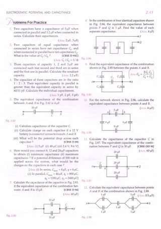 ELECTROSTATIC POTENTIAL AND CAPACITANCE
~rOblems For Practice
1. Two capacitors have a capacitance of 51lF when
connected in parallel and 1.2IlFwhen connected in
series. Calculate their capacitances.
(Ans. 21lF,31lF)
2. Two capacitors of equal capacitance when
connected in series have net capacitance C;, and
when connected in parallel have net capacitance c;..
What is the value of C; / c;. ? [CBSE D 93CI
(Ans. C; / c;. = 1/4)
3. Three capacitors of capacity 1, 2 and 31lF are
connected such that second and third are in series
and the first one in parallel. Calculate the resultant
capacity. (Ans. 2.2 IlF)
4. The capacities of three capacitors are in the ratio
1 : 2 : 3. Their equivalent capacity in parallel is
greater than the equivalent capacity in series by
60/11 pF. Calculate the individual capacitances.
(Ans. 1 pF, 2 pF, 3 pF)
5. The equivalent capacitance of the combination
between A and B in Fig. 2.82 is 41lF.
20 f.1F
~----~II---H--;
C
Fig.2.82
(i) Calculate capacitance of the capacitor C.
(ii) Calculate charge on each capacitor if a 12 V
battery is connected across terminals A and B.
(iii) What will be the potential drop across each
capacitor? [CBSE D 091
[Ans. (i) 51lF (ii) 48 IlC (iii) 2.4 V, 9.6 Vj
6. How would you connect 8, 12 and 241lF capacitors
to obtain (i) minimum capacitance (ii) maximum
capacitance? If a potential difference of 100volt is
applied across the system, what would be the
charges on the capacitors in each case?
[Ans. (i) In series, Cmin = 41lF,q = 41lC,
(ii) In parallel, Crnax
= 44IlF, ql = 8001lC,
q2 = 1200IlC, q3 = 24001lC]
7. Calculate the capacitance of the capacitor in Fig.2.83,
if the equivalent capacitance of the combination bet-
ween A and B is 151lF. [CBSE D 941
(Ans. 601lF)
Fig.2.83
2.43
8. In the combination of four identical capacitors shown
in Fig. 2.84, the equivalent capacitance between
points P and Q is 1 IlF. Find the value of each
separate capacitance. (Ans. 41lF)
Fig.2.84
9. Find the equivalent capacitance of the combination
shown in Fig. 2.85 between the points A and B.
L l (Ans.c;+~J
A~~B ~+~
C1-r= C2=r-
Fig.2.85
10 For the network shown in Fig. 2.86, calculate the
equivalent capacitance between points A and B.
(Ans.6IlF)
Fig.2.86
11. Calculate the capacitance of the capacitor C in
Fig. 2.87. The equivalent capacitance of the combi-
nation between P and Q is 30 1lF. [CBSE OD 95]
(Ans. 60IlF)
C 20 f.1F
P~~~--4~--~S--~Q
Fig.2.87
12. Calculate the equivalent capacitance between points
A and B of the combination shown in Fig. 2.88.
A~~~"~:F)
IIlF IIlF
Fig.2.88
 