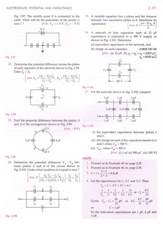 ELECTROSTATIC POTENTIAL AND CAPACITANCE
Fig. 2.97. The middle point B is connected to the
earth. What will be the potentials of the points A
and C? (AnS. VA = + 5 V, Vc = - 5 V)
lOV
J;~:l
"
Fig. 2.97
22. Determine the potential difference across the plates
of each capacitor of the network shown in Fig. 2.98.
Take Ez > fl·
(
Ans. v: = (Ez - fl) c; r v: = (Ez - fl) c;.J
1 c;.+c; 2 c;.+c;
Fig. 2.98
23. Find the potential difference between the points A
and B of the arrangement shown in Fig. 2.99.
(Ans. - 8 V)
Fig. 2.99
24. Determine the potential difference VA - VB bet-
ween points A and B of the circuit shown in
Fig. 2.100.Under what condition is it equal to zero?
Po--f---l 1-----4t--- I---t----o Q
v
Fig. 2.100
2.45
25. A variable capacitor has n plates and the distance
between two successive plates is d.. Determine its
capacitance. (Ans. C = (n - ~ Eo A J
26. A network of four capacitors each of 12 JlF
capacitance is connected to a 500 V supply as
shown in Fig. 2.101. Determine
(a) equivalent capacitance of the network, and
(b) charge on each capacitor. [eBSE OD 10]
[Ans. (a) 16 JlF (b) ql = q2 = q3 =2000 JlC,
q4 =6000 flq
Fig. 2.101
27. For the network shown in Fig. 2.102, compute
3J.lF 3J.lF 3J.lF
'~~,~~
bo--1~~~
3J.lF 3J.lF 3J.lF
Fig. 2.102
(i) the equivalent capacitance between points a
and b.
(ii) the charge on each of the capacitors nearest to a
and b when Vab = 900V.
(iii) V cd r when Vab = 900 V.
[Ans. (i) 1 JlF(ii) 900 JlC (iii) 100 Vj
HINTS
1. Proceed as in Example 45 on page 2.35.
2. Proceed as in Example 46 on page 2.35.
2x3
3. C = 1+ -- = 2.2 JlF.
2+ 3
4. Let the capacitances be C, 2 C and 3 C. Then
Cp = C + 2 C + 3 C= 6 C
1 1 1 1 11 6C
-=-+-+-=- or C =-
Cs C 2C 3C 6C s 11
60 6C 60
Given Cp - Cs = 11pF or 6 C - 11= 11 pF
or C= 1pF
So the individual capacitances are 1 pF, 2 pF and
3 pF.
 