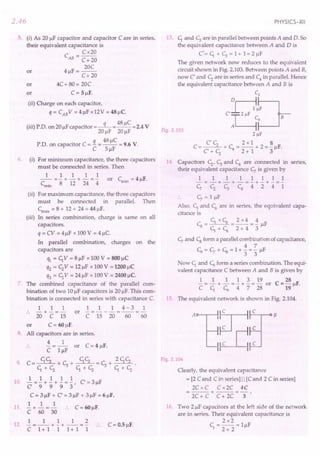 2.46
5. (i) As 20 /IF capacitor and capacitor C are in series,
their equivalent capacitance is
C = Cx20
AB C+ 20
20C
or 4/lF=--
C+20
or 4C+ 80 = 20C
or C = 5/lF.
(ii) Charge on each capacitor,
q = CAB V = 4/lF x12V = 48 /lC
(...) P D F . q 48/lC V
III . . on 20/l capacitor =-- =-- =2.4
20/lF 20/lF
q 48/lC
P.D. on capacitor C = - = -- = 9.6 V.
C 5/lF
6. (i) For minimum capacitance, the three capacitors
must be connected in series. Then
1 1 1 1 1
-- = - + - + - = - or Cmin = 4/lF.
Cmin 8 12 24 4
(ii) For maximum capacitance, the three capacitors
must be connected in parallel. Then
Cmax = 8 + 12 + 24 = 44/lF.
(iii) In series combination, charge is same on all
capacitors.
q = CV = 4/lF x 100V = 4/lC.
In parallel combination, charges on the
capacitors are
1ft = C1
V = 8/lF x 100V = 800/lC
q2 = C;V = 12/lF x 100 V = 1200/lC
q3 = C;V = 24/lF x 100 V = 2400/lc.
7. The combined capacitance of the parallel com-
bination of two 10/IFcapacitors is 20 /IF.This com-
bination is connected in series with capacitance C.
1 1 1 1 1 1 4-3 1
.. -+-=- or -=---=--=-
20 C 15 C 15 20 60 60
or C = 60/lF.
8. All capacitors are in series.
4 1
- -- or C = 4 /IF.
C l/lF
9. C=~+~+~=~+ 2C1C;.
C1+C; C1+C; C1+C;
1 1 1 1 1
10. C ="'9+ "'9
+ "'9
= '3' C = 3/lF
C = 3/lF + C = 3/lF + 3/lF = 6/lF.
1 1 1
11. - + - = - :. C = 60/lF.
C 60 30
1 1 112
12. - = -- + - + -- = - .. C = 0.5 /IF.
C 1+1 1 1+1 1
PHYSICS-XII
13. C1and ~ are in parallel between points A and D. So
the equivalent capacitance between A and D is
C'=C1+~=1+1=2/lF
The given network now reduces to the equivalent
circuit shown in Fig. 2.103.Between points A and B,
now C and C; are in series and C4
in parallel. Hence
the equivalent capacitance between A and B is
CZ
H~
C'~C~B
2 !iF
CC; 2x1 8
C = -- + C = -- + 2 = - /IF.
C+C; 4 2+1 3
Fig. 2.103
14 Capacitors C;, ~ and C4
are connected in series,
their equivalent capacitance ~ is given by
11111111
-=-+-+-=-+-+-=-
c, C; c, C4
4 2 4 1
~ = l/lF
Also, CSand C6are in series, the equivalent capa-
citance is
CSxC6 2x4 4
Cs =--=-=-/IF
CS
+C6 2+43
~ and Csform a parallel combination ofcapacitance,
4 7
~=~+Cs=I+-=-/lF
3 3
Now C1and ~ form a series combination. The equi-
valent capacitance C between A and B is given by
1 1 1 1 3 19
- = - + - = - + - = - or
CC1 ~4728
28
C =-/IF.
19
15. The equivalent network is shown in Fig. 2.104.
Fig. 2.104
Clearly, the equivalent capacitance
= [2 Cand C in series] II [Cand 2 C in series]
2C x C C x2C 4C
=---+---=-.
2C+ C C+ 2C 3
16. Two 2/lF capacitors at the left side of the network
are in series. Their equivalent capacitance is
2x2
C =-- =l/lF
s 2 + 2
 