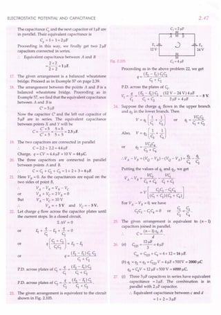 ELECTROSTATIC POTENTIAL AND CAPACITANCE
The capacitance Cs and the next capacitor of 1J..lF
are
in parallel. Their equivalent capacitance is
Cp = 1+ 1= 2J..lF
Proceeding in this way, we finally get two 2 J..lF
capacitors connected in-series.
·. Equivalent capacitance between A and B
2x2
=--=lJ..lF.
2+ 2
17. The given arrangement is a balanced wheatstone
bridge. Proceed as in Example 57 on page 2.39.
18. The arrangement between the points A and B is a
balanced wheatstone bridge. Proceeding as in
Example 57, we find that the equivalent capacitance
between A and Bis
C' = 5J..lF
Now the capacitor C' and the left out capacitor of
5 J..lFare in series. The equivalent capacitance
between points X and Y will be
C'x5 5x5
C = -,- = -- = 2.5IlF.
C +5 5+5
19. The two capacitors are connected in parallel
·. C = 2.2 + 2.2 = 4.4J..lF
Charge, q = CV = 4.4 J..lF
x 10 V = 44 J..lc.
20. The three capacitors are connected in parallel
between points A and B.
·. C = ~ + Cz + ~ = 1+ 2 + 3 = 6 J..lF.
21. Here VB = O. As the capacitances are equal on the
two sides of point B,
.. VA - VB = VB - Vc
or VA + VC = 2 VB = 0
But VA - Vc = 10 V
.. VA = + 5 V and Vc = - 5 V.
22. Let charge q flow across the capacitor plates until
the current stops. In a closed circuit,
L 6V = 0
f1 +!L-E2+!L=0
~ Cz
q [ +CzCz J = E2 - f1
(E2-f1)~Cz
q= ~+Cz
P.D. across plates of ~ =!L = (E2 - f1) Cz
~ ~+Cz
PD. across plates of Cz =!L = (E2 - f1) ~ .
Cz ~+Cz
or
or
or
23. The given arrangement is equivalent to the circuit
shown in Fig. 2.105.
2.47
Fig. 2.105
Proceeding as in the above problem 22, we get
_ (E2 - f1) ~Cz
q- ~+Cz
P.D. across the plates of ~,
v =!L=(E2-f1)Cz=(12V-24V)4J..lF =-SV
1 ~ ~+Cz 2J..lF+4J..lF
24. Suppose the charge ql flows in the upper branch
and 'h in the lower branch. Then
V = ql [~ + ~ J or
Also, V = q2 [.2. + .2.J
c, C
4
V~C4
or q2 = ~ + C
4
:. VA - VB = (V
Q
- VB) -(V
Q
- VA) = i£. _!!L
C4
Cz
Putting the values of ~ and q2' we get
V -V -~-~
A B-~+C4 ~+Cz
_ V [ Cz~ - ~C4 ]
(~ + Cz)(~ + C4)
For VA - VB = 0, we have
£L= ~
Cz C4
25. The given arrangement is equivalent to (n -1)
capacitors joined in parallel.
. . C = (n - 1) Eo A .
d
12J..lF
26. (a) ~23 = -3- = 4 J..lF
Ceq = ~23 + C4
= 4 + 12 = 16 J..lF.
(b) ql = q2 = q3 = ~23 V = 4 J..lF
x500V = 2000 J..lC
q4 = C4
V = 12 J..lF
x500 V = 6000 uc
27. (i) Three 3J..lF
capacitors in series have equivalent
capacitance = 1J..lF.The combination is in
parallel with 2 JlF capacitor.
•. Equivalent capacitance between.c and d
=1+2=3J..lF
or
 