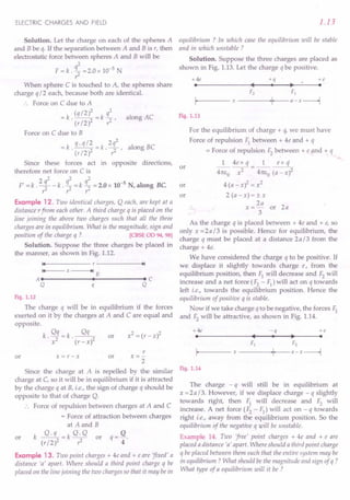 ELECTRIC CHARGES AND FIELD
Solution. Let the charge on each of the spheres A
and B be q. If the separation between A and B is r, then
electrostatic force between spheres A and B will be
2
F = k . q2 =2.0 x 10-5 N
r
When sphere C is touched to A, the spheres share
charge q 12 each, because both are identical.
Force on C due to A
(qI2)2 q2
=k --=k- alongAC
. (r 12)2 ,2 ,
Force on C due to B
-k q.ql2 -k 2q2 I BC
- . (rI2)2 - '7' aong
Since these forces act in opposite directions,
therefore net force on C is
, 2 q2 q2 q2 -5
F = k . -2 - k . 2" = k 2" = 2.0 x 10 N, along Be.
r r r
Example 12. Two identical charges, Q each, are kept at a
distance rfrom each other. A third charge q is placed on the
line joining the above two charges such that all the three
charges are in equilibrium. What is the magnitude, sign and
position of the charge q ? [CBSE OD 94, 98]
Solution. Suppose the three charges be placed in
the manner, as shown in Fig. 1.12.
14 r ~I
14 x ~I B
AI I Ie
Q q Q
Fig. 1.12
The charge q will be in equilibrium if the forces
exerted on it by the charges at A and C are equal and
opposite.
k Qq=k ~
. x2 . (r-x)2
or
or x=r-x
r
x=-
2
or
Since the charge at A is repelled by the similar
charge at C, so it will be in equilibrium if it is attracted
by the charge q at B, i.e., the sign of charge q should be
opposite to that of charge Q.
Force of repulsion between charges at A and C
= Force of attraction between charges
at A and B
k ~=k Q.Q or q= Q.
(r 12)2,2 4
or
Example 13. Two point charges + 4e and + e are 'fixed' a
distance 'a' apart. Where should a third point charge q be
placed on the line joining the two charges so that it may be in
1.13
equilibrium ? In which case the equilibrium will be stable
and in which unstable ?
Solution. Suppose the three charges are placed as
shown in Fig. 1.13. Let the charge q be positive.
+4e +q +e
I
• I ~ I
F2 F1
I, x ,I, a-x--l
Fig. 1.13
For the equilibrium of charge + q, we must have
Force of repulsion Fl between + 4e and + q
= Force of repulsion F2between + e and + q
1 4e x q 1 ex q
4Tc!:O ~ = 4m:o (a - X)2
4 (a - x)2 = x2
2 (a - x) = ± x
2a
x =- or 2a
3
As the charge q is placed between + 4e and + e, so
only x = 2 a 13 is possible. Hence for equilibrium, the
charge q must be placed at a distance 2al3 from the
charge + 4e.
We have considered the charge q to be positive. If
we displace it slightly towards charge e, from the
equilibrium position, then Fl will decrease and F2will
increase and a net force (F2 - F1
) will act on q towards
left i.e., towards the equilibrium position. Hence the
equilibrium of positive q is stable.
Now if we take charge q to be negative, the forces Fl
and F2will be attractive, as shown in Fig. 1.14.
or
or
or
+ 4e -q +e
I
• I ~ I
F1 F2
I, x ,I a-x--l
Fig. 1.14
The charge - q will still be in equilibrium at
x = 2 a 13. However, if we displace charge - q slightly
towards right, then Fl will decrease and F2 will
increase. A net force (F2 - F1
) will act on - q towards
right i.e., away from the equilibrium position. So the
equilibrium of the negative q will be unstable.
Example 14. Two 'free' point charges + 4e and + e are
placed a distance 'a' apart. Where should a third point charge
q be placed between them such that the entire system may be
in equilibrium? What should be the magnitude and sign of q ?
What type of a equilibrium will it be ?
 
