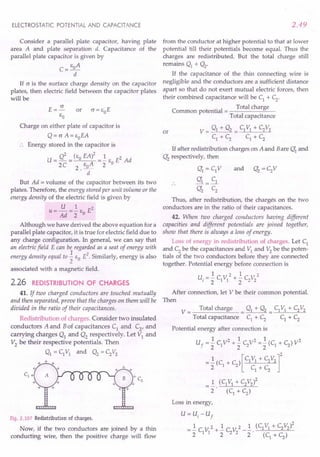ELECTROSTATIC POTENTIAL AND CAPACITANCE
Consider a parallel plate capacitor, having plate
area A and plate separation d. Capacitance of the
parallel plate capacitor is given by
E A
C=_o_
d
If c is the surface charge density on the capacitor
plates, then electric field between the capacitor plates
will be
E=~
EO
Charge on either plate of capacitor is
Q = c A= EoEA
Energy stored in the capacitor is
U=Q2 =(EoEA)2 =..!.E E2Ad
2C 2. EoA 2 0
d
But Ad = volume of the capacitor between its two
plates. Therefore, the energy stored per unit volume or the
energy density of the electric field is given by
U 1 2
U = Ad =2 EO E
Although we have derived the above equation for a
parallel plate capacitor, it is true for electric field due to
any charge configuration. In general, we can say that
an electric field E can be regarded as a seat of energy with
energy density equal to.3..EO E2. Similarly, energy is also
2
associated with a magnetic field.
2.26 REDISTRIBUTION OF CHARGES
41. If two charged conductors are touched mutually
and then separated, prove that the charges on them will be
divided in the ratio of their capacitances.
Redistribution of charges. Consider two insulated
conductors A and Bof capacitances C1 and C2, and
carrying charges Q1 and Q2 respectively. Let VI and
V2 be their respective potentials. Then
Q1 = C1VI and Q2 = C2V2
Fig. 2.107 Redistribution of charges.
Now, if the two conductors are joined by a thin
conducting wire, then the positive charge will flow
2.49
from the conductor at higher potential to that at lower
potential till their potentials become equal. Thus the
charges are redistributed. But the total charge still
remains Q1 + Q2'
If the capacitance of the thin connecting wire is
negligible and the conductors are a sufficient distance
apart so that do not exert mutual electric forces, then
their combined capacitance will be C1
+ C2
.
. Total charge
Common potential = ---------'=------
Total capacitance
V = gl + Q2 = C1VI + C2V2
C1 + C2 C1 + C2
or
If after redistribution charges on A and Bare Q'1 and
Q'2 respectively, then
Q'1 = C1V
Q'1 = C1
Q'2 C2
Thus, after redistribution, the charges on the two
conductors are in the ratio of their capacitances.
42. When two charged conductors having different
capacities and different potentials are joined together,
show that there is always a loss of energy.
Loss of energy in redistribution of charges. Let C1
and C2
be the capacitances and VI and V2
be the poten-
tials of the two conductors before they are connected
together. Potential energy before connection is
1 2 1 r 2
v,= 2 C1VI + 2 C2"2
After connection, let V be their common potential.
Then
V = Total charge = Q1 + Q2 = C1VI + C2V2
Total capacitance C1 + C2 C1 + C2
Potential energy after connection is
1 2 1 2 1 2
Uf = 2 C1V + 2 C2V = 2 (C1 + C2) V
=..!.(C + C ) [C1V1 + C2V2]2
2 1 2 C +C
1 2
=..!. (C1 VI + C2V2)2
2 (C1
+C2
)
Loss in energy,
U= u, - U
f
= ..!.C V 2 + ..!.C V 2 _..!. . (C1VI + C2v2l
2 1 1 2 2 2 2 (C
1
+ C
2
)
 