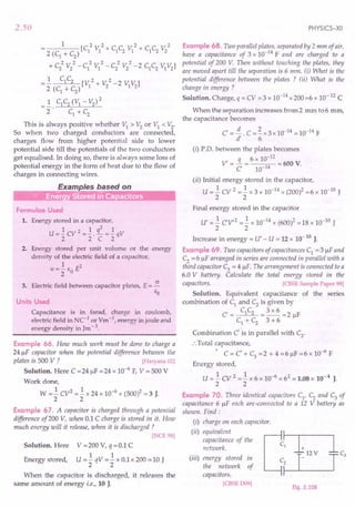 2.50
1 2 2 2 2
---- [C1
VI + C1
C2
VI + C1
C2
V2
2 (C1
+ C2
)
2 2 2 2 2 2
+ C2 V2
- C1 VI - C2 V2
- 2 C1C2 VIV2
]
.! C1C2 [V 2 + V 2 -2 V V]
2 (C
1
+ C
2
) 1 2 1 2
_ 1 C1
C2
(VI - V2
)2
- 2· c1
+ C
2
This is always positive whether VI > V2
or VI < V2
.
So when two charged conductors are connected,
charges flow from higher potential side to lower
potential side till the potentials of the two conductors
get equalised. In doing so, there is always some loss of
potential energy in the form of heat due to the flow of
charges in connecting wires.
Examples based on
"iff' Energ StoreCiin Ca acitors
Formulae Used
1. Energy stored in a capacitor,
2
U =]. cv 2 =]. . .L =]. qV
2 2 C 2
2. Energy stored per unit volume or the energy
density of the electric field of a capacitor,
1 2
u =- EO E
2
3. Electric field between capacitor plates, E = ~
EO
Units Used
Capacitance is in farad, charge in coulomb,
electric field in NC-1
or Vm -1, energy in joule and
energy density in Jm-3.
Example 66. How much work must be done to charge a
24 JlF capacitor when the potential difference between the
plates is 500 V ? [Haryana 02]
Solution. Here C = 24 JlF = 24 x 10-6
F, V = 500 V
Work done,
W =.! CV2 =.! x 24 x 10-6 x (500)2 = 3 J.
2 2
Example 67. A capacitor is charged through a potential
difference of200 V, when 0.1 C charge is stored in it. How
much energy will it release, when it is discharged ?
[ISCE 98]
Solution. Here V =200 V, q =0.1 C
1 1
U =-qV =- x 0.1 x 200 =10 J
2 2
Energy stored,
When the capacitor is discharged, it releases the
same amount of energy i.e., 10 J.
PHYSICS-XII
Example 68. Two parallel plates, separated by 2 mm of air,
have a capacitance of 3 x 10-14
F and are charged to a
potential of 200 V. Then without touching the plates, they
are moved apart till the separation is 6 mm. (i) What is the
potential difference between the plates ? (ii) What is the
change in energy ?
Solution. Charge, q = CV =3 x 10-14 x 200 =6 x 10-12 C
When the separation increases from 2 mm to 6 mm,
the capacitance becomes
C' =!£. C =~x3x 10-14 =10-14 F
d' 6
(i) P.D. between the plates becomes
6 10-12
V' = ~ = x = 600 V.
C 10-14
(ii) Initial energy stored in the capacitor,
U = .! CV 2 =.! x 3 x 10-14 X (200)2 = 6 x 10-10 J
2 2
Final energy stored in the capacitor
U' = .! CV,2 =.! x 10-14 x (600l = 18 x 10-10 J
2 2
Increase in energy = U' - U = 12 x 10-10 J.
Example 69. Two capacitors of capacitances C1
= 3 JlF and
C2
= 6 JlF arranged in series are connected in parallel with a
third capacitor C3 = 4 JlF The arrangement is connected to a
6.0 V battery. Calculate the total energy stored in the
capacitors, [CBSE Sample Paper 98]
Solution. Equivalent capacitance of the series
combination of C1 and C2 is given by
C = C1C2 = 3 x 6 = 2 JlF
C1 + C2 3 + 6
Combination C' is in parallel with C
3
.
:. Total capacitance,
• . , -6
C = C + C3 =2 + 4 =6 JlF =6 x 10 F
Energy stored,
U =.! cv 2 =.! x 6 x 10-6 x 62 = 1.08 x 10-4 J.
2 2
Example 70. Three identical capacitors C1
' C2
and C3
of
capacitance 6 JlF each are-connected to a 12 V battery as
shown. Find:
(i) charge on each capacitor.
(ii) equivalent
capacitance of the
network.
(iii) energy stored in
the network of
capacitors.
[CBSE D09]
Fig. 2.108
 