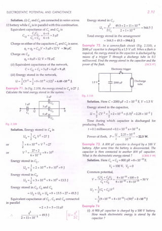 ELECTROSTATIC POTENTIAL AND CAPACITANCE
Solution. (i) C1 and C2 are connected in series across
12 battery while C3 is in parallel with this combination.
Equivalent capacitance of C1
and C2
is
C C 6x6
C = 1 2 = -- = 3 /IF
12 C + C 6+6
1 2
Charge on either of the capacitors C1 and C2 is same.
q1 = q2 = C12V =3/lFx 12 V = 36/lC
Charge on C3'
q3 = 6/lFx 12 V = n/lC
(ii) Equivalent capacitance of the network,
C = ~2 + ~ = 3 IlF+ 6/lF = 9 /IF.
(iii) Energy stored in the network,
U = .!CV2 =.! x9xlO-6 x(12)2 = 6.48x10-4 J.
2 2
Example 71. In Fig. 2.109, the energy stored ill C4 is 27 J.
Calculate the total energy stored in the system.
2!!F
~IlI-F_Qo--+-_3_IlF--I ~
C1
61lF ~
C4
Fig. 2.109
Solution. Energy stored in C4
is
1 2
U4 = 2" C4 V = 27 J
.! x 6 x 10-6 x V 2 =27
2
V 2 = 27 x 2 = 9 x 106
6 x 10- 6
or
or
Energy stored in C2
'
U2
= .! x 2 x 10-6 x 9 x 106 = 9 J
2
Energy stored in C3'
U3
= .! x 3 x 10-6
x 9 x 106
= 13.5 J
2
Energy stored in C2
' C3
and C4
= U2
+ U3
+ U4
=9 + 13.5 + 27 = 49.5 J
Equivalent capacitance of C2
' C3
and C4
connected
in parallel
=2 +3+5=l1JlF
q2 = 49.5 J [u=2
q
C
2
]
2x11x10-6
2.51
Energy stored in C1
'
U = L= 49.5 x 2 x 11 x 10-
6
= 544.5 J
1 2 C1
2 x 1 x 10-6
Total energy stored in the arrangement
= 544.5 + 49.5 = 594.0 J.
Example 72. In a camera-flash circuit (Fig. 2.110), a
2000 /IF capacitor is charged by a 1.5 V cell. When aflash is
required, the energy stored in the capacitor is discharged by
means of a trigger T through a discharge tube in 0.1
millisecond. Find the energy stored in the capacitor and the
power of the flash. [ISCE 97]
Electronic trigger
Discharge
tube
Fig. 2.110
Solution. Here C = 2000 /IF = 2 x 10-3 F, V = 1.5 V
Energy stored in the capacitor,
U = .! cv 2 =.! x 2 x 10-3 x (1.5)2 = 2.25 x 10-3 J
2 2
Time during which capacitor is discharged for
producing flash,
t =0.1 millisecond =0.1 x 10-3 s = 10-4 s
Power of flash, P = U = 2.25 x 10-
3
= 22.5 W.
t 10-4
Example 73. A 800 pF capacitor is charged by a 100 V
battery. After some time the batten) is disconnected. The
capacitor is then connected to another 800 pF capacitor.
What is the electrostatic energy stored ? [CBSE F 09]
Solution. Here C1 = C2 = 800 pF =8 x 10-10
F,
VI = 100 V, V2
= a
Common potential,
V=~V1+c;V2= 8xlO-
10
xlOO+0 =50V
~ + c; 8 x 10-10+ 8xlO-10
1 2
Uf = 2(~ + C;)V
= .!(8xlO-10 + 8xlO-10) x(50)2 = 2 x10-6 J
2
Example 74
(i) A 900 pF capacitor is charged by a 100 V battery.
How much electrostatic energy is stored by the
capacitor?
 