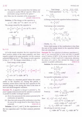 2.52
(ii) The capacitor is disconnected from the battery and
connected to another 900 pF capacitor. What is the
electrostatic energy stored by the system ?
(iii) Where has the remainder of the energy gone ?
[NCERT ; CBSE OD 90]
Solution. (i) The charge on the capacitor is
q = CV =900 x 10-]2 Fx 100 V =9 x 10-8 C
The energy stored by the capacitor is
U = ~ CV 2 = ~ qV = ~ x 9 x 1O-8C x 100 V
222
= 4.5 x 10-6 J.
+q -q -.i.+ s.
Co~
2 + - 2
+
+
.!L+ q
2+ - 2'
+
+
Fig. 2.111
(ii) In the steady situation, the two capacitors have
their positive plates at the same potential, and their
negative plates at the same potential. Let the common
potential difference be V'. The charge on each capacitor
is then q = CV'. By charge conservation, q' = q /2.
.', TotaI energy of the system
= 2 x ~ qV' = qV' = q .£
2 C
=±. q; =±.qv=~x~qv [-: q'=~and~=V]
= ~ x 4.5 x 10-6
J = 2.25 x 10-6
J.
2
PHYSICS-XII
or
V == Total cha!~ = _Cf.L!"_!lL = CIV] + C2V2
Total capacitance C] + C2 C] + C2
V= C]V]
C1
+ C2
(ii) Energy stored in the capacitors before connection,
1 2
u, = 2 C]V]
Total energy after connection,
1 2
Uf = 2 (C1 + C2)V
2 2
= ~ (C + C) C1V]
2 i 2 (C
1
+ C
2
)2
=~ CiV]2 =( C] Ju.
2 C] + C2
C] + C2 I
Clearly, Uf < Ui
Hence total energy of the combination is less than
the sum of the energy stored in the capacitors before
they are connected.
Example 76. Two capacitors of unknown capacitances C]
and C2
are connected first in series and then in parallel
across a battery of 100 V. If the energy stored in the two
combinations is 0.045 J and 0.25 J respectively, determine
the values of C] and C2
• Also calculate the charge on each
capacitor in parallel combination. [CBSE D 15]
Solution. For series combination, we have
U= 1 C]C2 V2
2 C] + C2
0.045 = ~ C]C2 x (100l
2 C] + C2
For parallel combination, we have
1 2
U =2(C] + C2)V
0.25 = ~(C] + C2)x (100)2
2
or C] + C2
= 0.5 x 10-4
...(i)
(iii) There is a transient period before the system
settles to the situation (ii). During this period, a
transient current flows from the first capacitor to the
second. Energy is lost during this time in the form of
heat and electromagnetic radiation.
Example 75. A capacitor is charged to potential V]' The C C
power supply is disconnected and the capacitor is connected From (i), 0.045 = ~x ] 2 x (100)2
2 0.5 x 10-4
in parallel to another uncharged capacitor.
(i) Derive the expression for the common potential of the or C]C2= 0.045 x 10-
8
combination of capacitors. Now (C] -C
2
)2 = (C] + C
2
)2 -4C]C
2
(ii) Show that total energy of the combination is less than = (0.5x 10-4)2 _ 4 x 0.045 x 10-8
the sum of the energy stored in them before they are = (0.25 -0.180) x 10-8 = 0.07 x 10-8
connected. [CBSE OD 15]
S I ti (.) LCd C b th it f .. C] -C2 = .J0.07 x 10-
4
=026x 10-
4
... (iii)
o u IOn. I et ] an 2 e e capac! ances 0
the two capacitors and V be their common potential. On solving (ii) and (ii.i), we get
Then C] = 0.38 x 10-4
F and C2 = 0.12 x 10-4
F
...(ii)
 