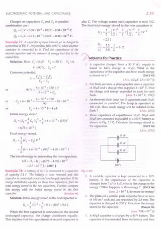 ELECTROSTATIC POTENTIAL AND CAPACITANCE
Charges on capacitors CI
and C2 in parallel
combination are:
QI = C1V =0.38x 10-4 x 100C = O.38x 10-2 C
Q2 = C2V =0.12 x 10-4 x 100C = 0.12x 10-2
C.
Example 77. A capacitor of capacitance 6 /IF is charged to
a potential of 150 Y Its potential falls to 90 V,when another
capacitor is connected to it. Find the capacitance of the
second capacitor and the amount of energy lost due to the
connection.
Solution. Here CI
=6 /IF, VI = 150 V, V2
= 0,
V =90 V, C2 =?
Common potential,
V = CI VI + C2V2
C1 + C2
90 V = 6 x 10-
6
x 150 + 0
6 x 10-6 + C
2
or
or C
2
+ 6 x 10-6 = 6 x 10-
6
x 150 = 10 x 10-6
90
C2 = 4 x 10-6
F = 4 /IF.
Initial energy stored,
1 2 1 -6 2
Ui = U1 = 2" CI VI = 2" x 6 x 10 x (150)
= 6.75 x 10-2 J
or
Final energy stored,
1 2
Uf = 2" (CI + C2) V
= .! (6 + 4) x 10-6 x (90)2 = 4.05 x 10-2 J
2
The loss of energy on connecting the two capacitors,
flU = Ui - Uf = (6.75 - 4.05) x 10-2
= 2.7 x 10-2 J = 0.027 J.
Example 78. A battery of10 V is connected to a capacitor
of capacity 0.1 F. The battery is now removed and this
capacitor is connected to a second uncharged capacitor. If the
charge distributes equally on these two capacitors, find the
total energtj stored in the two capacitors. Further, compare
this energy with the initial energy stored in the first
capacitor. [Roorkee 96]
Solution. Initial energy stored in the first capacitor is
U = .! CV2
=.! x 0.1 x (10)2 = 5.0 J
'22
When the first capacitor is connected to the second
uncharged capacitor, the charge distributes equally.
This implies that the capacitance of second capacitor is
2.53
also C. The voltage across each capacitor is now V/2.
The final total energy stored in the two capacitors is
U =.! C ( V)2 +.! C ( V)2 =.! cv 2
f 2 2 2 2 4
=2.5 J
Uf _ 2.5 _ 1 _ 1. 2
u-:- 5.0 - 2" - . .
~rOblems for Practice
1. A capacitor charged from a 50 V d.c. supply is
found to have charge of 10/lc. What is the
capacitance of the capacitor and how much energy
is stored in it ? [ISeE 93]
(Ans. 0.2/lF, 2.5 x 10-4 J)
2. For flash pictures, a photographer uses a capacitor
of 30 /IFand a charger that supplies 3 x 103
V. Find
the charge and energy expended in joule for each
flash. (Ans. 9 x 10-2C, 135J)
3. An electronicflash lamp has 10capacitors, each 10/IF,
connected in parallel. The lamp is operated at
100 volt. How much energy will be radiated in the
flash? (Ans. 0.5 J)
4. Three capacitors of capacitances 10/lF, 20/lF and
30/IFare connected in parallel to a 100V battery as
shown in Fig. 2.112. Calculate the energy stored in
the capacitors. [ISeE 94]
(Ans. 0.3 J)
+ -
'------11------'
lOOV
Fig. 2.112
5. A variable capacitor is kept connected to a 10V
battery. If the capacitance of the capacitor is
changed from 7J.!F
to 3 /IF,what is the change in the
energy? What happens to this energy? [ISeE 96]
(Ans. 2 x 10-4J, decrease in energy)
6. The plates of a parallel plate capacitor have an area
of 100em2 each and are separated by 2.5 mm. The
capacitor is charged to 200 V. Calculate the energy
stored in the capacitor. [Punjab96]
(Ans. 7.08 x 10-7
J)
7. A 80 /IFcapacitor is charged by a 50 V battery. The
capacitor is disconnected from the battery and then
 