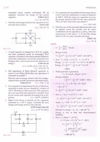 2.54
across another unchanged 320 I-lF
Calculate the charge on the second
.[CBSE D 94 C]
(Ans. 3.2 xlO-3q
8. Find the total energy stored in the capacitors in the
network shown below. [CBSE D 04]
(Ans. 3.6 x10-5 J)
connected
capacitor.
capacitor.
Fig. 2.113
9. A 10I-lFcapacitor is charged by a 30 V d.c. supply
and then connected across an uncharged 50 I-lF
capacitor. Calculate (i) the final potential difference
across the combination, and (ii) the initial and final
energies. How will you account for the difference in
energy? [CBSE OD 04]
[Ans. (i) 5V, (ii) Uj = 4.5 x10-3 J,
U
f
= 0.75x10-3 Jl
10. Net capacitance of three identical capacitors in
series is 1 I-lF.
What will be their net capacitance if
connected in parallel ?
Find the ratio of energy stored in the two configu-
rations if they are both connected to the same source.
[CBSE OD 11] (Ans. 9 I-lF,1 : 9)
11. Two capacitors of capacitances 251-lFand 100I-lFare
connected in series and are charged by a battery of
120 V. The battery is then removed. The capacitors
are now separated and connected in parallel. Find
(i) p.d. across each capacitor (ii) energy-loss in the
process. (Ans. 38.4 V, 0.05184J)
12. Figure 2.114 shews a network of five capacitors
connected to a 100 V supply. Calculate the total
charge and energy stored in the network.
[CBSE Sample Paper 08]
(Ans. 4 xlO-4C, 0.02J)
Fig. 2.114
'------IIIr---~
lDDV
PHYSICS-XII
13. Two capacitors are in parallel and the energy stored
is 45 J, when the combination is raised to potential
of 3000 Y. With the same two capacitors in series,
the energy stored is 4.05J for the same potential.
What are their individual capacitances?
(Ans. 91-lF,11-lF)
14. Find the ratio of the potential differences that must
be applied across the parallel and the series
combination of two capacitors C1. and c; with their
capacitances in the ratio 1 : 3 so that the energy
stored in the two cases, becomes the same.
[CBSE F 10]
(Ans. .f3: 4)
HINTS
1. C = !L = 10I-lC= 0.21-lF.
Y 50V
Energy stored,
U = 1 Cy2 = 1 x 0.2 x 10-6 x(50l = 2.5 x10-4J.
2. Here C=30I-lF=3xlO-5F, Y=3x103
V
Charge, q = CY = 3 x 10-5 x 3 x 103
C = 9 x10-2
C
Energy, U=1CY 2=1x3xlo-5x9xl06
= 135 J.
3. Total equivalent capacitance,
C = 10x10f.lF= 100I-lF= 1O-4
F
Energy radiated
= 1 CY 2 = 1 x10-4
x(100)2 = 0.5 J.
4. C = C1. + c; + C; = 10 + 20 + 30 = 60I-lF
= 60 x 10-6 F
U = 1 Cy2 = 1 x60 x10-6 x(100)2 = 0.3 J.
5 Here Cj = 7f.lF= 7x 1O-6F,Y = 10 V
u, = 1 cy2 = 1 x7 x10-6 x(10)2 = 3.5 x10-4 J
Again, C
f
= 31-lF
= 3 x10-6 F, Y = 10 V
U
f
= 1 C
f
y2 = 1 x3 x10-6 x(1O)2= 1.5xlo-4
J
Decrease in energy = Uj - U
f
= 2.0 x10-4 J.
Energy is lost as heat and electromagnetic
radiation.
6. Here A = 100cm2 = 10-2
m2,
d = 2.5 mm = 2.5 x 10-3
m, Y = 200 V
U =..! CY 2 =..!. EO A. Y 2
2 2 d
= ..!x 8.85x10-
12
x10-
2
(200)2
2 2.5 x10-3
= 7.08x10-7
J.
 