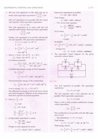 ELECTROSTATIC POTENTIAL AND CAPACITANCE
8. The two 2!-1Fcapacitors on the right side are in
2x2
series, their equivalent capacitance = -- = 1!-IF
2+ 2
This 1!-IFcapacitance is in parallel with the central
1!-IFcapacitor. Their equivalent capacitance
=1+1=2!-1F
This 2!-1F capacitance is in series with the 2 !-IF
capacitor at the bottom. Their equivalent capacitance
2x2
=-- = l!-1F
2+ 2
Finally, 1!-IFcapacitance is in parallel with the left
out 1!-IFcapacitor. The equivalent capacitance is
C = 1+ 1= 2 !-IF= 2 x 10-6
F
V= 6V
U = .! CV 2 =.! x 2 x 10-6 x (6)2
2 2
= 3.6 x 10-5
J.
9. Here C1. = 10 !-IF= 10 x 10-6
F,
~ = 50 !-IF= 50 x 10-6F,
(i) Common potential,
C1. VI + ~ V2 10 x 10-6
x 30 + 0
V = = =5 V.
C1. + ~ (10 + 50) x 10-6
~ =30V,
V2 =0
(ii) Initial electrostatic energy of 10 !-IFcapacitor,
1 2
Ui = 2" C1. VI
= .! x 10 x 10-6 x (30)2 = 4.5 x10-3 J
2
Final electrostatic energy of the combination,
Uf = ~(10 + 50) x 10-6 x(5)2 = 0.75 x]0-3
J
Loss in energy = Ui
- Uf = 3.75 x 10-3J
The difference in energy is lost in the form of heat
and electromagnetic radiation as the charge flows
from first capacitor to second capacitor.
C
10. Here Cs ="3 = 1!-IF
C= 3 !-IF
Cp
= 3C=9!-1F
U 1c,V
2
C 1
_s = _2
__ =~=_=1: 9
U Ic V2
C 9
p 2 p p
11. (i) Equivalent capacitance in series,
C = 25 x 100 = 20 F
25 + 100 !-I
Charge on each capacitor in series,
q = CV = 20 !-IFx 120 V = 2400 !-IC
2.55
Equivalent capacitance in parallel,
C' = 25 + 100 = 125 !-IF
Total charge,
q' = 2400 + 2400 = 4800 !-IC
P.D. across each capacitor,
V' = 1.. = 4800 !-IC= 38.4 V.
C' 125 !-IF
(ii) In series,
U = .! cv 2 = .! x 20 x 10-6 x(120)2
2 2
= 0.144 J
In parallel,
U' = .!C' V,2 =.! x 125 x 10-6 x (38.4)2 = 0.09216 J
2 2
:. Energy loss
= U - U' = 0.144 - 0.09216 = 0.05184 J.
12. The equivalent circuit diagram for the given
network is shown below:
100 V
'-------iI It-------'
Fig. 2.115
Two 3!-1Fcapacitors in paraUel. The equivalent
capacitance,
C1. = 3 + 3 = 6 !-IF
The l!-1F capacitor and a 2!-1F capacitor are in
parallel. Their equivalent capacitance,
~ = 1+ 2=3!-1F
Then C1. and ~ form a series combination of equi-
valent capacitance,
This combination is in parallel with the fifth capa-
citor of 2 !-IF.
:. Net capacitance, C = 2 + 2 = 4 !-IF
Total charge,
q = CV = 4 x 10- 6 x 100 = 4 x10- 4 C
Total energy stored,
U = .! CV2 =.! x 4 x 10-6 x (100)2 = 0.02 J.
2 2
 
