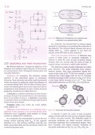 2.56
14. Given
Now
or
or
2.27 DiElECTRICS AND THEIR POLARIZATION
43. What are dielectrics ? Explain the difference in the
behaviour of a conductor and a dielectric in the presence
an external electric field. Distinguish between polar and
non-polar dielectrics.
Dielectrics. In insulators, the electrons remain
attached to the individual atoms or molecules.
However, these electrons cansuffer small movements
within the atoms or molecules under the influence of
an external electric field. The net effect of these micro-
scopic movements gives rise to some important electric
properties to such materials. In view of these electrical
properties, insulators are called dielectrics.
A dielectric is a substance which does not allow theflow
of charges through it but permits them to exert electrostatic
forces on one another through it. A dielectric is essentially
an insulator which can be polarised through small localised
displacements of its charges.
Examples. Glass, wax, water, air, wood, rubber,
stone, plastic, etc.
Difference in the behaviour of a conductor and a
dielectric in the presence of an external electric field.
Dielectrics have negligibly small number of charge
carriers as compared to conductors.
In a conductor, the external field Eo moves the free
charge carriers inducing field Eind in the opposite
direction of Eo. The process continues until the two
fields cancel each other and the net electric field in the
conductor becomes zero.
PHYSICS-XII
Eo
Eo
Eind
Conductor
Eo
Eo
Dielectric
Fig. 2.116 Difference in the behaviour of a conductor and
a dielectric in an external electric field.
In a dielectric, the external field Eo induces dipole
moment by stretching or re-orienting the molecules of
the dielectric. The induced dipole moment sets up an
electric field Eind which opposes Eo but does not
exactly cancel this field. It only reduces it.
Polar and non-polar dielectrics. A dielectric may
consist of either polar or non-polar molecules. A
molecule in which the centre of mass of positive charges
(protons) does not coincide with the centre of mass of
negative charges (electrons) is called a polar molecule.
The dielectrics made of polar molecules are called
polar dielectrics. The polar molecules have unsym-
metrical shapes. They have permanent dipole mo-
ments of the order of 10- 30 Cm. For example, a water
molecule has a bent shape with its two 0- H bonds
inclined at an angle of105c
as shown in Fig. 2.117. It has
a very large dipole moment of 6.1x 10- 30 Cm. Some
other polar molecules are HCI, N~, CO, Cf0H, etc.
Non-polar
CO,
Polar p
HCl
/
p
Fig. 2.117 Some polar and non-polar molecules.
A molecule in which the centre of mass of positive
charges coincides with the centre of mass of negative charges
is called a non-polar molecule. The dielectrics made of
non-polar molecules are called non-polar dielectrics.
Non-polar molecules have symmetrical shapes. They
have normally zero dipole moment. Examples of
non-polar molecules are ~, N2, 02' CO2, CH4, etc.
 
