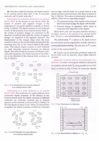Polarization of a polar dielectric in an external
electric field. The molecules of a polar dielectric have
permanent dipole moments. In the absence of any
external electric field, the dipole moments of different
molecules are randomly oriented due to thermal
agitation in the material, as shown in Fig. 2.11S(b)(i). So
the total dipole moment is zero. When an external field Fig. 2.119(a) Polarization of a dielectric.
is applied, the dipole moments of different molecules - CJp + CJp
ELECTROSTATIC POTENTIAL AND CAPACITANCE
44. How does a dielectric develop a net dipole moment
in an external electric field when it has (i) non-polar
molecules and (ii) polar molecules?
Polarization of a non-polar dielectric in an external
electric field. In the absence of any electric field, the
centres of positive and negative charges of the
molecules of a non-polar dielectric coincide, as shown
in Fig. 2.llS(a)(i). The dipole moment of each molecule
is zero. In the presence of an external electric field Eo'
the centres of positive charges are displaced in the
direction of external field while the centres of negative
charges are displaced in the opposite direction. The
displacement of the charges stops when the force
exerted on them by the external field is balanced by the
restoring force due to the internal fields in the mole-
cules. This induces dipole moment in each molecule
i.e., each non-polar molecule becomes an induced
dipole. The induced dipole moments of different mole-
cules add up giving a net dipole moment to the dielec-
tric in the direction of the external field, as shown in
Fig. 2.11S(a)(ii).
Eo = ° Eo,,0
~ ~ 8) 8)
~ 8)
~ ~ ~ 8) 8) 8)
~
8)
--Eo
(i) (ii)
Fig. 2.118 (a) Polarization of a non-polar dielectric
in an external electric field.
-r-+E;
(ii)
Fig.2.118 (b) Polarization of a polar dielectric
in an external electric field.
2.57
tend to align with the field. As a result, there is a net
dipole moment in the direction of the field, as shown in
Fig. 2.llS(b)(ii). The extent of polarisation depends on
relative values of two opposing energies :
1. The potential energy of the dipole in the external
field which tends to align the dipole with the field.
2. Thermal energy of agitation which tends to
randomise the alignment of the dipole.
Hence both polar and non-polar dielectrics develop a
net dipole moment in the presence of an external electric
field. This fact is called polarization of the dielectric.
~
The polarization P is defined as the dipole moment
per unit volume and its magnitude is usually referred to
~
as the polarization density. The direction of P is same
~
as that of the external field E o'
45. Explain why the polarization of dielectric reduces the
electric field inside the dielectric. Hence define dielectric
constant.
Reduction of electric field by the polarization o~ a
dielectric. Consider a rectangular dielectric slab placed
~
in a uniform electric field Eoacting parallel to two of its
faces, as shown in Fig. 2.119(a). Its molecular dipoles
Dielectric slab
+
+ $ <:::3) <:::3) $
+
8 <:::3) <:::3) e
+
:
+ @ <:::3) <:::3) @
+ Eo
.-
+ @ <:::3) <:::3) @
+
..-- -- -~- -- - - - - -- - -- - - - ---'
Region of zero
charge density
+
+
+
+
+
+
+
+
I~----~------------~I
+
+
+
Fig. 2.119(b) Reduced
fieldin a dielectric,
E = Eo - Ep'
 