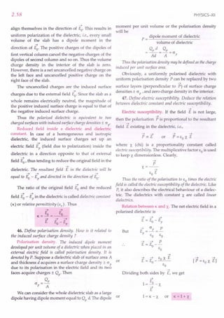 2.58
->
align themselves in the direction of Eo. This results in
uniform polarization of the dielectric, i.e., every small
volume of the slab has a dipole moment in the
->
direction of Eo. The positive charges of the dipoles of
first vertical column cancel the negative charges of the
dipoles of second column and so on. Thus the volume
charge density in the interior of the slab is zero.
However, there is a net uncancelled negative charge on
the left face and uncancelled positive charge on the
right face of the slab.
The uncancelled charges are the induced surface
->
charges due to the external field Eo. Since the slab as a
whole remains electrically neutral, the magnitude of
the positive induced surface charge is equal to that of
the negative induced surface charge.
Thus the polarized dielectric is equivalent to two
charged surfaces with induced surface charge densities ± (J p'
Reduced field inside a dielectric and dielectric
constant. In case of a homogeneous and isotropic
dielectric, the induced surface charges set up an
->
electric field Ep (field due to polarization) inside the
dielectric in a direction opposite to that of external
->
field Eo' thus tending to reduce the original field in the
->
dielectric. The resultant field E in the dielectric will be
-> -> ->
equal to Eo - Ep and directed in the direction of Eo.
->
The ratio of the original field Eo and the reduced
-> ->
field Eo - Ep in the dielectric is called dielectric constant
(K) or relative permittivity (Er
). Thus
-> ->
K=Eo= Eo
-> -> ->
E E-E
o p
46. Define polarisation density. How is it related to
the induced surface charge density ?
Polarisation density. The induced dipole moment
developed per unit volume of a dielectric when placed in an
external electric field is called polarisation density. It is
denoted by P. Suppose a dielectric slab of surface area A
and thickness d acquires a surface charge density ± (J p or
due to its polarisation in the electric field and its two
faces acquire charges ± Qp. Then
Q
(J =---E.
p A
We can consider the whole dielectric slab as a large
dipole having dipole moment equal to Qp d. The dipole or
PHYSICS-XII
moment per unit volume or the polarisation density
will be
P = dipole moment of dielectric
volume of dielectric
o, d o,
=--=-=(J
Ad A p
Thus the polarisation density may bedefined as the charge
induced per unit surface area.
Obviously, a uniformly polarised dielectric with
uniform polarisation density P can be replaced by two
->
surface layers (perpendicular to P) of surface charge
densities ± (J P ,and zero charge density in the interior.
47. Define electric susceptibility. Deduce the relation
between dielectric constant and electric susceptibility.
->
Electric susceptibility. If the field E is not large,
->
then the polarisation P is proportional to the resultant
->
field E existing in the dielectric, i.e.,
-> ->
or P = EO X E
where X (chi) is a proportionality constant called
electric susceptibility. The multiplicative factor EO is used
to keep X dimensionless. Clearly,
->
P
x=--
->
EO E
Thus the ratio of the polarisation to EO times the electric
field is called the electric susceptibility of the dielectric. Like
P, it also describes the electrical behaviour of a dielec-
tric. The dielectrics with constant X are called linear
dielectrics.
Relation between K and x. The net electric field in a
polarised dielectric is
But
-> -> ->
E = Eo - Ep
E = (Jp =~
P EO EO
-> -> P
E = Eo--
EO
->
Dividing both sides by E, we get
E
1=---.1l. -X
->
E
l=K-X or K =1+ X
 