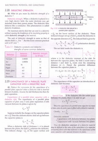 ELECTROSTATIC POTENTIAL AND CAPACITANCE
2.28 DiElECTRIC STRENGTH
48. What do you mean by dielectric strength of a
dielectric ?
Dielectric strength. When a dielectric is placed in a
very high electric field, the outer electrons may get
detached from their parent atoms. The dielectric then
behaves like a conductor. This phenomenon is called
dielectric breakdown.
The maximum electricfield that can exist in a dielectric
without causing the breakdown of its insulating property is
called dielectric strength of the material.
The unit of dielectric strength is same as that of
electric field i.e., Vm-1. But the more common practical
unit is kV mm-1
.
Table 2.1 Dielectric constants and dielectric
strengths of some common dielectrics.
Dielectric
Dielectric Dielectric strength
constant in kV mm 1
Vacuum 1.00000 00
Air 1.00054 0.8
Water 81 -
Paper 3.5 14
Pyrex glass 4.5 13
Mica 5.4 160
Porcelain 6.5 4
2.29 CAPACITANCE OF A PARALLEl PLATE
CAPACITOR WITH A DIELECTRIC SLAB
49. Deduce the expression for the capacitance of a
parallel plate capacitor when a dielectric slab is inserted
between its plates. Assume the slab thickness less than the
plate separation.
Capacitance of a parallel plate capacitor with a
dielectric slab. The capacitance of a parallel plate
capacitor of plate area A and plate separation d with
vacuum between its plates is given by
_ EoA
CO-
d
Suppose initially the charges on the capacitor plates
are ± Q. Then the uniform electric field set up between
the capacitor plates is
(J Q
Eo=-=--
EO AEo
When a dielectric slab of thickness t < d is placed
between the plates, the field Eopolarises the dielectric.
This induces charge - Qp on the upper surface and
2.59
Fig. 2.120 A dielectric slab placed in a
parallel plate capacitor.
+ Qp on the lower surface of the dielectric. These
induced charges set up a field Ep inside the dielectric in
-+
the opposite direction of Eo. The induced field is given by
E = (J P = R [(J = Q = P, polarisation density]
p EO EO P A
The net field inside the dielectric is
where K is the dielectric constant of the slab. So
between the capacitor plates, the field E exists over a
distance t and field Eo exists over the remaining
distance (d - t). Hence the potential difference
between the capacitor plates is
V = Eo(d - t) + Et = Eo(d - t) + ~o t [.: ~ = K]
= Eo(d - t + .!)= ~ (d - t + .!)
K EOA K
The capacitance of the capacitor on introduction of
dielectric slab becomes
C= Q = EOA
V d-t+.!
K
Special Case If the dielectric fills the entire space
between the plates, then t = d, and we get
E A
C=-O-.K=KC
O
d
Thus the capacitanceof a parallelplate capacitorincreases
K times when its entire spaceisfilled with a dielectricmaterial.
C
Clearly, K = -
Co
Dielectric constant
Capacitance with dielectric between two plates :
Capacitance with vacuum between two plates
Thus the dielectric constant of a dielectric material
may be defined as the ratio of the capacitance of a capacitor
completely filled with that material to the capacitance of the
same capacitor with vacuum between its plates.
 