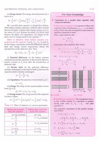 ELECTROSTATIC POTENTIAL AND CAPACITANCE
(v) Energy stored. The energy stored decreases by a
factor of K.
U =..! CV 2 =..! (KC ) ( VO)2 =..! ...! C 11:
2 = Uo.
2 2 0 K K 200 K
53. A parallel plate capacitor is charged by a battery.
When battery remains connected, a dielectric slab is inserted
between the plates. Explain what changes, if any, occur in
the values of ti) p.d. between the plates, iii) electric field
between the plates, (iii) capacitance, (iu) charge on the
plates and (v) energy stored in the capacitor?
Effect of dielectric when battery remains con-
nected across the capacitor. Let 00 r Co' VO' Eo and Uo
be the charge, capacitance, potential difference, electric
field and energy stored respectively, before the
introduction of the dielectric slab. Then
Vo 1 2
00 = CoVo ' Eo = -, Uo= - CoVo
d 2
(i) Potential difference. As the battery remains
" connected across the capacitor, so the potential difference
"<remains constant at Vo even after the introduction of
dielectric slab.
(ii) Electric field. As the potential difference
remains unchanged, so the electric field Eobetween the
capacitor plates remains unchanged.
V 11:
E=-=~=Eo
d d
(iiz) Capacitance. The capacitanceincreasesfrom Coto C.
C=K Co
(iv) Charge. The chargeon the capacitor plates increases
from 00 to Q.
Q=CV=KCO·VO=KOo·
(v) Energy stored. The energy stored in the capacitor
increases K times.
1 2 1 2 1 2
U="2CV ="2(KCO)VO =K'"2COVO =KUO'
Table 2.2 Effect of dielectric on various parameters.
Battery disconnected Battery kept connected
from the capacitor across the capacitor
Q = (1 (constant) Q=K(1
11: V = Vo (constant)
V=~
K
E= fu E = fu (constant)
K
C=Kc:;, C=Kc:;,
U U=KUO
U =-.!l.
K
2.61
For Your Knowledge
~ Capacitance of a parallel plate capacitor with
compound dielectric.
A. Series typt. ~rang -nen If a capacitor is filled with
n dielectric slabs of thicknesses t1
, t2
, ..... , tn' as shown
in Fig. 2.122(a), then this arrangement is equivalent to n
capacitors connected in series.
With a single dielectric slab,
eo A
C= t
d - t+-
K
Capacitance with n dielectric slabs will be
eo A
C= d _ (~ + t2 +...+ tn
) + [!L + !L +...+ ~J
Kr K2 Kn
But d = ~ + t2 + t3 + .....+ tn
eo A
C = ~ t2 tn
-+-+ .....+ -
Kr K2 Kn
...-- I_A _
~_::_t
1<3 it3
___ K,_, It.
L
ig. 2.122(a) Fig.2.122(b)
B. Para'! Is',;e arr; '1 em '1 The arrangement shown
in Fig. 2.122(b) consists of n capacitors in parallel,
having plate areas ~,~, .....r An ' and plate
separation d.
The equivalent capacitance of the parallel arrange-
ment will be
or
C = C; + C2
+ .....+ Cn
Kr eo ~ K2 eo ~ Kn eo An
= d + d + ...+ d
eo
C = d (Kr ~ + K2 ~ + ...+ Kn An)
A
~ =~= ..... =An=-;;-,then
eo A
C=---;t;;(Kr + 1<2
+ .....+ Kn)
If
 