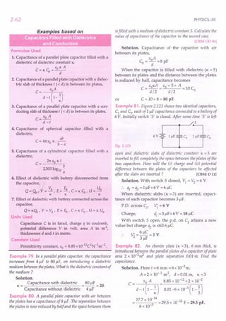 2.62
Formulae Used
1. Capacitance of a parallel plate capacitor filled with a
dielectric of dielectric constant K.
EoKA
C:=KCo=--
d
2. Capacitance of a parallel plate capacitor with a dielec-
tric slab of thickness t « d) in between its plates,
C= EoA
d -t (1-~)
3. Capacitance of a parallel plate capacitor with a con-
ducting slab of thickness t « d) in between its plates,
C= EO A
d -t
4. Capacitance of spherical capacitor filled with a
dielectric,
ab
C = 41t Eo K. b _ a
5. Capacitance of a cylindrical capacitor filled with a
dielectric,
C = 21t EO K I
b
2303log10 -
a
6. Effect of dielectric with battery disconnected from
the capacitor,
Q = QyrV = Vo , E = Eo, C = KCo' U = Uo
- KKK
7. Effect of dielectric with battery connected across the
capacitor,
Q = K(;b, V = Vo ' E = Eo' C = KCo' U = K Uo
Units Used
Capacitance C is in farad, charge q in coulomb,
potential difference V in volt, area A in m 2,
thicknesses d and t in metre.
Constant Used
Permittivity constant, EO = 8.85 x1O-12C2N-1m -2.
Example 79. In a parallel plate capacitor, the capacitance
increases from 4 ~F to SO~F, on introducing a dielectric
medium between the plates. What is the dielectric constant of
the medium?
Solution.
K = Capacitance with dielectric = SO~F = 20.
Capacitance without dielectric 4 ~F
Example BO. A parallel plate capacitor with air between
the plates has a capacitance of 8 ~F. The separation between
the plates is now reduced by half and the space between them
PHYSICS-XII
isfilled with a medium of dielectric constant 5. Calculate the
value of capacitance of the capacitor in the second case.
[CBSEOD 06]
Solution. Capacitance of the capacitor with air
between its plates,
EA
Co =_0_ =S pF
d
When the capacitor is filled with dielectric (K = 5)
between its plates and the distance between the plates
is reduced by halt capacitance becomes
EOKA EO x 5 x A
C=d/2= d/2 =10Co
or C = 10 x S = 80 pF.
Example B1 . Figure 2.123shows tuio-identical capacitors,
C1 and C2, each of 1 ~F capacitance connected to a battery of
6V. Initially switch '5' is closed. After some time '5' is left
Fig. 2.123
open and dielectric slabs of dielectric constant K = 3 are
inserted tofill completely the space between the plates of the
two capacitors. How will the (i) charge and (ii) potential
difference between the plates of the capacitors be affected
after the slabs are inserted? [CBSE D III
Solution. With switch 5 closed, VI = V2 = 6 V
:. q1 =q2 =1~Fx6V=6~C
When dielectric slabs (K =3) are inserted, capaci-
tance of each capacitor becomes 3 ~F.
P.D. across Cl
, V{ = 6 V
Charge, eft =3 ~Fx 6V = 18~C
With switch 5 open, the p.d. on C2 attains a new
value but charge q2 is still 6 ~C
V' = 6~C =2 V.
2 3 ~F
Example B2. An ebonite plate (K =3), 6 mm thick, is
introduced between the parallel plates of a capacitor of plate
area 2 x 1O-2~ and plate separation 0.01 m Find the
capacitance.
Solution. Here t =6 mm =6x 1O-3m,
A=2x10-2
m2
, d =0.01 m, K=3
C = EO A = 8.S5 x 10-12 x 2 x 10-2
d - t ( 1 - ~) 0.01-6 x 10-
3
( 1 - ~)
17.7 x 10:
14
= 29.5 x 10-12 F = 29.5 pF.
6 x 10-
 