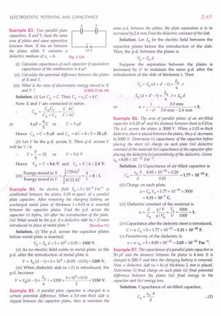 ELECTROSTATIC POTENTIAL AND CAPACITANCE
x y
Example 83. Two parallel PlateL:J
capacitors, X and Y, have the same
area of plates and same separation
between them. X has air between + -
the plates while Y contains a 12 V
dielectric medium of s, = 4. Fig. 2.124
(i) Calculate capacitance of each capacitor if equivalent
capacitance of the combination is 4 IlF.
(ii) Calculate the potential difference between the plates
of X and Y.
(iii) What is the ratio of electrostatic energy stored in X
and Y ? [CBSE D 04, 09]
Solution. (i) Let Cx = C. Then c, = e,c = 4C
Now X and Yare connected in series.
.. C = CXCy = C. 4C
eq Cx+Cy C+4C
4 IlF = i C or C = 5 IlF
5
Hence Cx =C=5IlF and c, =4C=4x5=20IlF.
(ii) Let V be the p.d. across X. Then p.d. across Y
will be V / 4.
.. V + V = 12 or
4
Hence Vx = V =9.6 V and Vy = V / 4 =2.4 V.
(iii) Energy stored in X = ~ C(9.6 )2 = i= 4 : 1.
Energy stored in Y ~4C(2.4)2 1
/ Example 84. An electric field Eo =3 x 10 4 Vm-1
is
established between the plates, 0.05 m apart, of a parallel
plate capacitor. After removing the charging battery, an
uncharged metal plate of thickness t = 0.01 m is inserted
between the capacitor plates. Find the p.d. across the
capacitor (i) before, (ii) after the introduction of the plate.
(iii) What would be the p.d. if a dielectric slab (K = 2) were
introduced in place of metal plate? [Roorkee 91]
Solution. (i) The p.d. across the capacitor plates
before metal plate is inserted,
Vo = Eo d =3 x 104
x 0.05 = 1500 V.
(ii) As no electric field exists in metal plate, so the
p.d. after the introduction of metal plate is
V = Eo(d - t) =3 x 104
x (0.05 -0.01) = 1200 V.
(iii) When dielectric slab (K =2) is introduced, the
p.d. becomes
V = Eo(d - t)+ Eo t =1200+ 3x 10
4
x 0.01 =1350 V.
. K 2
or
V = 9.6 V
Example 85. A parallel plate capacitor is charged to a
certain potential difference. When a 3.0 mm thick slab is
slipped between the capacitor plates, then to maintain the
2.63
same p.d. between the plates, the plate separation is to be
increased by 2.4 mm Find the dielectric constant of the slab.
Solution. Let Eo be the electric field between the
capacitor plates before the introduction of the slab.
Then, the p.d. between the plates is
Vo=Eod
Suppose the separation between the plates is
increased by d' to maintain the same p.d. after the
introduction of the slab of thickness t. Then
Vo = Eo(d + d' - t) + Eo . t
K
E
Eo (d + d' - t) + -.!1.. t = Eo d
K
K=_t_= 3.0mm =5.
t -d' 3.0 mm -2.4 mm
or
Example 86. The area of parallel plates of an air-filled
capacitor is 0.20 ~ and the distance between them is O.Olm
The p.d. across the plates is 3000 V. When a 0.01 m thick
dielectric sheet is placed between the plates, the p.d. decreases
to 1000 V. Determine (i) capacitance of the capacitor before
placing the sheet (ii) charge on each plate (iii) dielectric
constant of the material tio) capacitance of the capacitor after
placing the dielectric (v) permittivity of the dielectric. Given
Co=8.85 x 10-12 Fm-1
.
Solution. (I) Capacitance of air-filled capacitor is
Co = CoA = 8.85 x 10-
12
x 0.20 = 1.77 x 10-10 F.
d 0.01
(ii) Charge on each plate,
q = CoVo = 1.77 x 10-10 x 3000
= 5.31 x 10-7 C.
(iii) Dielectric constant of the material is
K- C _ q/V _ Vo _3000_
3
- Co - q / Vo - V -1000 - .
(iv) Capacitance after the dielectric sheet is introduced,
C = K Co =3 x 1.77 x 10-10 = 5.31 x 10-10 F.
(v) Permittivity of the dielectric is
C= K EO = 3 x 8.85 x 10-12 = 2.65 x 10-11 Fm -1.
Example 87. The capacitance of a parallel plate capacitor is
50 pF and the distance between the plates is 4 mm It is
charged to 200 V and then the charging battery is removed.
Now a dielectric slab (K = 4) of thickness 2 mm is placed.
Determine (i) final charge on each plate (ii) final potential
difference between the plates (iii) final energy in the
capacitor and (io) energy loss.
Solution. Capacitance of air-filled capacitor,
_ CoA
Co --d- ...
(1)
 