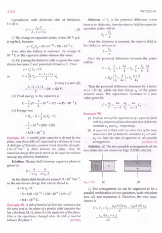2.64
Capacitance with dielectric slab of thickness
t « d) is
C= go A
d-t+t/K
(i) The charge on capacitor plates, when 200 V p.d.
is applied, becomes
q = Co Vo = 50 x 10-12
x 200 = 10-8
C
Even after the battery is removed, the charge of
10- 8 C on the capacitor plates remains the same.
(ii) On placing the dielectric slab, suppose the capa-
citance becomes C and potential difference V. Then
q=Co Vo=CV
V- Co V _d-t+t/K V
-C 0- d 0
or
[Using (1) and (2)]
= 4 - 2 + 2 / 4 x 200 = 125 V.
4
(iii) Final energy in the capacitor is
U = .!qV = .!x 10-8 x 125 = 6.25 x 10- 7 J.
2 2
(iv) Energy loss
1
= uo - u = 2 q(Vo - V)
=.! x 10-8 x (200 -125)
2
= 3.75 x 10-7
J.
Example 88. A parallel plate capacitor is formed by two
plates, each of area 100 cd, separated by a distance of 1 mm
A dielectric of dielectric constant 5 and dielectric strength
1.9 x 107
Vm-l
is filled between the plates. Find the
maximum charge that can be stored on the capacitor without
causing any dielectric breakdown.
Solution. Electric field between capacitor plates is
given by
E=~=-q-
K go K go A
As the electric field should not exceed 1.9 x 107 Vm -I,
so the maximum charge that can be stored is
q= K go AE
= 5 x 8.85 x 10-12 x 100 x 10-4 x 1.9 x 107
= 8.4 x 10-6 C.
Example 89. A slab of material of dielectric constant K has
the same area as the plates' of a parallel plate capacitor but
has a thickness 3d / 4, where d is the separation of the plates.
How is the capacitance changed when the slab is inserted
between the plates ? [NCERT]
PHYSICS-XII
...(2)
Solution. If Vo is the potential difference when
there is no dielectric, then the electric field between the
capacitor plates will be
V
E-~
0- d
After the dielectric is inserted, the electric field in
the dielectric reduces to
E
E=~
K
Now the potential difference between the plates
will be
Thus the potential difference decreases by a factor
of (K + 3) /4 K, while the free charge qo on the plates
remains same. The capacitance increases to a new
value given by
C - qo _ 4K qo _ 4K C
-Y--K+3'V
o
-K+3 o·
Example 90
(a) Find the ratio of the capacitances of a capacitor filled
with two dielectrics of same dimensions but of dielectric
constants KI and K2 ' respectively.
(b) A capacitor is filled with two dielectrics of the same
dimensions but of dielectric constants KI = 2 and
K2 =3. Find the ratio of capacities in two possible
arrangements. [MNREC 85]
Solution. (a) The two possible arrangements of the
two dielectrics are shown in Figs. 2.125(a) and (b).
I
-=E2J=-[J
I
K2
Fig. 2.125 (a) (b)
(i) The arrangement (a) can be supposed to be a
parallel combination of two capacitors, each with plate
area A/2 and separation d. Therefore, the total capa-
citance is
 