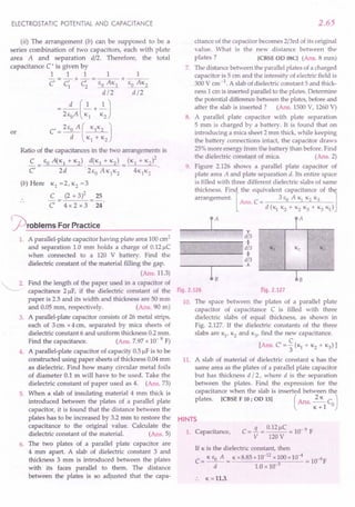 ELECTROSTATIC POTENTIAL AND CAPACITANCE
(ii) The arrangement (b) can be supposed to be a
series combination of two capacitors, each with plate
total
area A and separation d/2. Therefore, the
capacitance C ' is given by
1 1 1 1 1
- = - + - = --,-- + ---;--
c C' C 6 AK 60 AK2
1 2 _0
__ 1
d/2 d/2
d (1 1)
= 26
0
A -;s + K2
C' = 260 A ( KlK2 )
d Kl + K2
or
Ratio of the capacitances in the two arrangements is
2
C _ 60 A(K1 + K2) d(K1 + K2) _ (K1 + K2)
C,- 2d '26
0
AK1
K2- 4K1K2
(b) Here Kl =2, K2=3
C (2 + 3)2 25
C 4x 2 x 3 24
~roblems For Practice
1. A parallel-plate capacitor having plate area 100cm2
and separation 1.0 mm holds a charge of 0.12~C
when connected to a 120 V battery. Find the
dielectric constant of the material filling the gap.
(Ans.11.3)
~. Find the length of the paper used in a capacitor of
capacitance 2 ~F, if the dielectric constant of the
paper is 2.5 and its width and thickness are 50 mm
and 0.05 mm, respectively. (Ans. 90 m)
3. A parallel-plate capacitor consists of 26 metal strips,
each of 3 em x 4 em, separated by mica sheets of
dielectric constant 6 and uniform thickness 0.2 mm.
Find the capacitance. (Ans. 7.97x 10- 9 F)
4. A parallel-plate capacitor of capacity 0.5~F is to be
constructed using paper sheets of thickness 0.04mm
as dielectric. Find how many circular metal foils
of diameter 0.1 m will have to be used. Take the
dielectric constant of paper used as 4. (Ans. 73)
5. When a slab of insulating material 4 mm thick is
introduced between the plates of a parallel plate
capacitor, it is found that the distance between the
plates has to be increased by 3.2 mm to restore the
capacitance to the original value. Calculate the
dielectric constant of the material. (Ans. 5)
6. The two plates of a parallel plate capacitor are
.4 mm apart. A slab of dielectric constant 3 and
thickness 3 mm is introduced between the plates
with its faces parallel to them. The distance
between the plates is so adjusted that the capa-
2.65
citance of the capacitor becomes 2/3rd of its original
value. What is the new distance between the
plates? [CBSE OD OSC] (Ans. 8 mm)
7. The distance between the parallel plates of a charged
capacitor is 5 cm and the intensity of electric field is
300 V em-1. A slab of dielectric constant 5 and thick-
ness 1 em is inserted parallel to the plates. Determine
the potential differencebetween the plates,before and
after the slab is inserted ? (Ans. 1500V, 1260V)
8. A parallel plate capacitor with plate separation
5 mm is charged by a battery. It is found that on
introducing a mica sheet 2 mm thick, while keeping
the battery connections intact, the capacitor draws
25%more energy from the battery than before. Find
the dielectric constant of mica. (Ans. 2)
9. Figure 2.126 shows a parallel plate capacitor of
plate area A and plate separation d. Its entire space
is filled with three different dielectric slabs of same
thickness. Find the equivalent capacitance of the
arrangement. [Ans. C = 3 eo A Kl K2K3 ]
d (K1K2+ K2K3+ K3K1)
r
iT P
d/3
+
d/3 Kj K2 K3
+
d/3
.i.
bB
Fig.2.127
r- I_A__ ---"l
Fig.2.126
10. The space between the plates of a parallel plate
capacitor of capacitance C is filled with three
dielectric slabs of equal thickness, as shown in
Fig. 2.127. If the dielectric constants of the three
slabs are K1
,K2and K3
, find the new capacitance.
[Ans. C=~(KI + K2+ K3)]
3
11. A slab of material of dielectric constant Khas the
same area as the plates of a parallel plate capacitor
but has thickness d /2, where d is the separation
between the plates. Find the expression for the
capacitance when the slab is inserted between the
plates. [CBSE F 10; OD 13] (Ans. ~C )
K+l 0
HINTS
1. Capacitance,
If K is the dielectric constant, then
C= K eo A = Kx8.85 x10-
12
xlOOx10-
4
= 1O-9F
d 1.0 x 10-3
:. K =11.3.
 