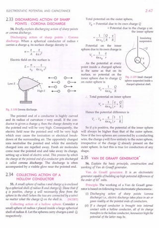 ELECTROSTATIC POTENTIAL AND CAPACITANCE
2.33 DISCHARGING ACTION OF SHARP
POINTS : CORONA DISCHARGE
54. Briefly explain discharging action of sharp points
or corona discharge.
Discharging action of sharp points : Corona
discharge. When a spherical conductor of radius r
carries a charge q, its surface charge density is
G=!L .:s:
A . 4n r
2
Electric field on the surface is
LowE +
Fig. 2.128 Corona discharge.
The pointed end of a conductor is highly curved
and its radius of curvature r very small. If the con-
ductor is given a charge q, then the charge density Gat
the pointed end will be very high. Consequently, the
electric field near the pointed end will be very high
which may cause the ionisation or electrical break-
down of the surrounding air. The oppositely charged
ions neutralise the pointed end while the similarly
charged ions are repelled away. Fresh air molecules
come near the pointed end and take away its charge,
setting up a kind of electric wind. This process by which
the charge at the pointed end of a conductor gets discharged
is called corona discharge. The discharge is often
accompanied by a visible glow near the pointed end.
2.34 COLLECTING ACTION OF A
HOLLOW CONDUCTOR
55. A small sphere of radius r and charge q is enclosed
by a spherical shell of radius R and charge Q. Show that if
q is positive, charge q will necessarily flow from the
sphere to the shell (when the two are connected by a wire)
no matter what the charge Q on the shell is. [NCERT]
Collecting action of a hollow sphere. Consider a
small sphere of radius r placed inside a large spherical
shell of radius R. Let the spheres carry charges q and Q,
respectively.
2.67
Total potential on the outer sphere,
VR
= Potential due to its own charge Q
+ Potential due to the charge q on
the inner sphere
= 4nJ~+ ~]
Potential on the inner
sphere due to its own charge is
1 q
V =---
1 4n eo . r
As the potential at every
point inside a charged sphere
is the same as that on its
surface, so potential on the
inner sphere due to charge Q
on outer sphere is
V =_1_ Q
2 4ne
o· R
Total potential on inner sphere
Vr = 4:eJ;+ ~]
Insulating
suspension
Fig. 2.129 Small charged
sphere suspended inside a
charged spherical shell.
Hence the potential difference is
V - V = -q- [!-!]
r R 4ne
o
r R
So if q is positive, the potential of the inner sphere
will always be higher than that of the outer sphere.
Now if the two spheres are connected by a conducting
wire, the charge qwill flow entirely to the outer sphere,
irrespective of the charge Q already present on the
outer sphere. In fact this is true for conductors of any
shape.
2.35 *
VAN DE GRAAFF GENERATOR
56. Explain the basic principle, construction and
working of Van de Graaff generator.
Van de Graaff generator. It is an electrostatic
generator capableof building up high potential differences of
the order of107
volts.
Principle. The working of a Van de Graaff gene-
rator is based on following two electrostatic phenomena:
(i) Discharging action of sharp points (corona
discharge) i.e., electric discharge takes place in air or
gases readily at the pointed ends of conductors.
(ii) If a charged conductor is brought into internal
contact with a hollow conductor, all of its charge
transfers to the hollow conductor, howsoever high the
potential of the latter may be.
 