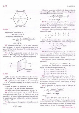 2.92
Fig. 2.188
Magnitude of each charge is
q = 5 IlC = 5 x io+c
:. Potential at the centre 0 is
1 q 6 x 9 x 109
x 5 x 10-6
V=6.--.-=-------
41tEO r 0.10
= 2.7 x106
V.
2.3. Two charges + 2 IlC and - 2 IlC are placed at points A
and B, 6 em apart. (i) Identify an equipotential surface of the
system (ii) What is the direction of the electric field at every or
point on the surface ?
Ans. (i) The equipotential surface will be a plane
normal to AB and passing through its midpoint 0, as
shown in Fig. 2.189. It has zero potential everywhere.
A o
Equipotential
surface
Fig. 2.189
(ii) The direction of electric field is normal to the plane
in the direction AB i.e., from positive to negative charge.
2.4. A spherical conductor of radius 12 cm has a charge of
1.6 x 10-7
C distributed uniformly on its surface. What is the
electric field
(a) inside the sphere (b) just outside the sphere
(c) at a point 18 cm from the centre of the sphere?
Ans. Refer to the solution of Example 75 on page 1.60.
2.5. A parallel plate capacitor with air between the plates
has a capacitance of 8 pF (lpF = 10-12
F). What will be the
capacitance if the distance between the plates be reduced by half,
the space between them is filled with a substance of dielectric
constant, lC = 6 ?
Ans. Capacitance of the capacitor with air between its
plates,
E A
= -0-=8pF
d
PHYSICS-XII
When the capacitor is filled with dielectric (lC = 6)
between its plates and the distance between the plates is
reduced by half, capacitance becomes,
EO lC A EO x 6 x A EoA
C'=--= =12-
d' d / 2 d
C' = 12 x 8 = 96 pF.
2.6. Three capacitors each of capacitance 9 pF are connected
in series. (a) What is the total capacitance of the combination?
(b) What is the potential difference across each capacitor when
the combination is connected to a 120 V supply ?
Ans. (a) If C is the equivalent capacitance of the series
combination, then
111111131
-=-+-+-=-+-+-=-=-
CC1, <; c;99993
or
C= 3 pF.
(b) As all the capacitors have equal capacitance, so
potential drop t1 V would be same across each capacitor.
. . V = t1 VI + t1 V2
+ t1 V3
= t1 V + t1 V + t1 V = 3t1 V
t1 V = V = 120 = 40 V.
3 3
or
2.7. Three capacitors of capacitances 2 pF, 3 pF and 4 pF are
connected in parallel. (a) What is the total capacitance of the
combination? (b) Determine the charge on each capacitor if the
combination is connected to a 100 V supply.
Ans. (a) For the parallel combination, total capacitance
is given by
C = C1, + <; + <; = 2 + 3 + 4 = 9 pF.
(b) When the combination is connected to 100 V
supply, charges on the capacitors will be
ql = C1,V =2x10-12
x100=2x10-10C
q2 = <;V = 3 x 10-12
x 100 = 3 x1().-lO
C
q2 = c;V =4x10-12
x100=4x10-10C.
2.8. In a parallel plate capacitor with air between the plates,
each plate has an area of 6 x 10-3
m2
and the distance between
the plates is 3 mm. Calculate the capacitance of the capacitor. If
the capacitor is connected to a 100 V supply, what is the charge
on each plate of the capacitor ?
Ans. Capacitance of capacitor with air between its
plates is
Co = EoA = 8.85 x10-12
x6 x 10-3
d 3x10-3
= 1.8x 10-11
F = 18 pF.
Charge,
q = CoV = 1.8 x10-11
x 100 = 1.8 x10-9
C.
2.9. Explain what would happen if in the capacitor given in
Exercise 2.8, a 3 mm thick mica sheet (of dielectric constant = 6)
were inserted between the plates, (i) while the voltage supply
remains connected (ii) after the supply was disconnected.
[CBSE Sample Paper 98]
 