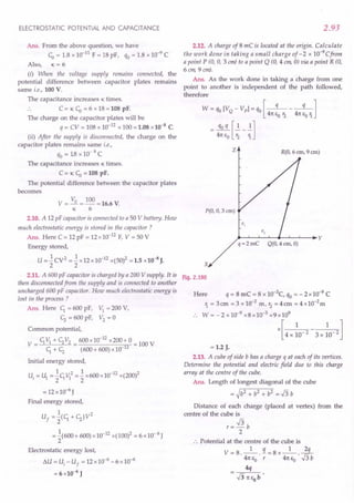 ELECTROSTATIC POTENTIAL AND CAPACITANCE
Ans. From the above question, we have
CD= 1.8 x 10-11 F = 18 pF, qo= 1.8 x 10-9
C
Also, K = 6
(i) When the voltage supply remains connected, the
potential difference between capacitor plates remains
same i.e., 100 V.
The capacitance increases K times.
.. C = K CD= 6 x 18 = 108 pF.
The charge on the capacitor plates will be
q = CV = 108 x 10-12 x 100 = 1.08 x10-8
C.
(ii) After the supply is disconnected, the charge on the
capacitor plates remains same i.e.,
qo= 18 x 10- 9 C
The capacitance increases K times.
C= K CD=108 pF.
The potential difference between the capacitor plates
becomes
v = Va = 100 =16.6 V.
K 6
2.10. A 12 pF capacitor is connected to a 50 V battery. How
much electrostatic energy is stored in the capacitor?
Ans. Here C = 12 pF = 12 x 10-12 F, V = 50 V
Energy stored,
U = -.!CV2 = -.!x12x10-12 x(50)2 =1.5 x10-8 J.
2 2
2.11. A 600 pF capacitor is charged by a 200 V supply. It is
then disconnected from the supply and is connected to another
uncharged 600 pF capacitor. How much electrostatic energy is
lost in the process ?
Ans. Here C; = 600 pF, VI = 200 V,
<; = 600 pF, V2 = 0
Common potential,
V = C;VI + <;V2 = 600 x 10-
12
x200+ 0 = 100 V
C;+ <; (600+ 600) x10-12
Initial energy stored,
1 2 1 -12 2
Ui = U1="2C;VI ="2 x600x10 x(200)
= 12x10-6
J
Final energy stored,
1 2
Uf ="2(C; + <;)V
= -.!(600+ 600) x 10-12x(100)2 = 6 x 10- 6 J
2
Electrostatic energy lost,
6.U = U, - U
f
= 12x10--{;-6 x10-6
= 6 x10-6
J
2.93
2.12. A charge of 8 mC is located at the origin. Calculate
the work done in taking a small charge of - 2 x 10-9
Cfrom
a point P (0, 0, 3 em) to a point Q (0, 4 em, 0) via a point R (0,
6 em, 9 em).
Ans. As the work done in taking a charge from one
point to another is independent of the path followed,
therefore
W = qo[VQ - VpJ = qo[-q- - -q-]
41t EO r2 41t Eo '1
= 4~:J~-I]
z R(O, 6 ern, 9 ern)
P(O, 0, 3 em)
q = 2 me Q(O, 4 ern, 0)
x
Fig. 2.190
Here q= 8 mC = 8 x 1O-3
C, qo= - 2 x 10-9
C
'1 = 3 em = 3 x 10-2 m, r2
= 4 em = 4 x10-2m
.. W = - 2 x 10-9
x8 x 10-3
x9 x109
x[ 4 x ~o-2 - 3x :0- 2 ]
= 1.2 J.
2.13. A cube of side b has a charge q at each of its vertices.
Determine the potential and electric field due to this charge
array at the centre of the cube.
Ans. Length of longest diagonal of the cube
= ~b2 + b2 + b2 = J3 b
Distance of each charge (placed at vertex) from the
centre of the cube is
r= J3 b
2
:. Potential at the centre of the cube is
V = 8._l_.!i=8x_1_.~
41t Eo r 41t EO J3b
4q
 