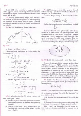 2.94
Electric fields at the centre due to any pair of charges
at the opposite comers will be equal and opposite thus
cancelling out in pairs. Hence resultant electric field at the
centre will be zero.
2.14. Two tiny spheres carrying charges 1.5JlC and 2.5JlC
are located 30 em apart. Find the potential (a) at the midpoint of
the line joining the two charges, and (b) at a point 10 emfrom
this midpoint in a plane normal to the line and passing through
the midpoint.
Ans. The two situations are shown in Fig. 2.191.
C
§f:;&;
6~¥
~~/
A~------...J...------->eB
15 em 0 15em
q] = 1.5 JlC q2 = 2.5 JlC
~
IDem ~
Fig. 2.191
(a) Here 1. = r2
= 15em = 0.15 m
:. Potential at the midpoint 0 of the line joining the
two charges is
v: - _1_ [ql + q2]
o - 4m;0 1. r2
= 9 x 109[ 1.5 x 10-
6
+ 2.5 x 10-6] V
0.15 0.15
= 9 x 109 x 10-6 [ 10 + 5;] V
= 9 x 103 x 80 V = 2.4 xl0s V.
3
(b) Here 1. = r2
= ~102 + 152
= 55:::.18
em = 0.18 m
.. Potential at point C due to the two charges is
v: - _1_ [ql + q2]
c - 41tEo 1. r2
9 [ 1.5 x 10-6 2.5 x 10-6]
= 9xl0 + ----
0.18 0.18
9 x 109 x 4 x 10-6 5
------=2xl0 V.
0.18
2.15. A spherical conducting shell of inner radius 1. and
outer radius r2
has a charge Q.
(a) A charge q is placed at the centre of the shell. What is the
surface charge density on the inner and outer surfaces of
the shell ?
(b) Is the electric field inside a cavity (with no charge) zero
even if the shell is not spherical, but has any irregular
shape ? Explain.
PHYSICS-XII
Ans. (a) The charge q placed at the centre of the shell
induces a charge - q on the inner surface of the shell and
charge + q on its outer surface.
.. Surface charge density on the inner surface of the
shell
charge q
---2
surface area 41t1.
Surface charge density on the outer surface of the shell
Q+q
4m:2 .
2
(b) Even if the shell is not spherical, the entire charge
resides on its outer surface. The net charge on the inner
surface enclosing the cavity is zero. From Gauss's theorem,
electric field vanishes at all points inside the cavity. For a
cavity of arbitrary shape, this is not enough to claim that
electric field inside must be zero. The cavity surface may
have positive and negative charges with total charge zero.
S
P@_R
+ -
Q
Fig. 2.192 Electric field vanishes inside a cavity of any shape.
To overrule this possibility, consider a closed loop
PQRSP, such that part PQR is inside the cavity along a
line of force and the part RSP is inside the conductor.
Since the field inside a conductor is zero, this gives a
network done by the field (in part RSP) in carrying a test
charge over a closed loop. But this is not possible for a
conservative field like the electrostatic field. Hence there
are no lines of force (i.e., no field), and no charge on the
inner surface of the conductor, whatever be its shape.
2.16. (a) Show that the normal component of electrostatic
field has a discontinuity from one side of a charged surface to
another given by
4 ~ " cr
(f2-f1).n =-
Eo
where n is a unit vector normal to the surface at a point and cris
the surface charge density at that point. (The direction of n is
from side 1 to side 2)
Hence show that just outside a conductor, the electric field
is cr~ / EO'
(b) Show that the tangential component of electrostatic field
is continuous from one side of a charged surface to another.
[Hint: For (a), Use Gauss's law. For (b), use the fact
that work done by electrostatic field on a closed loop is
zero.]
 
